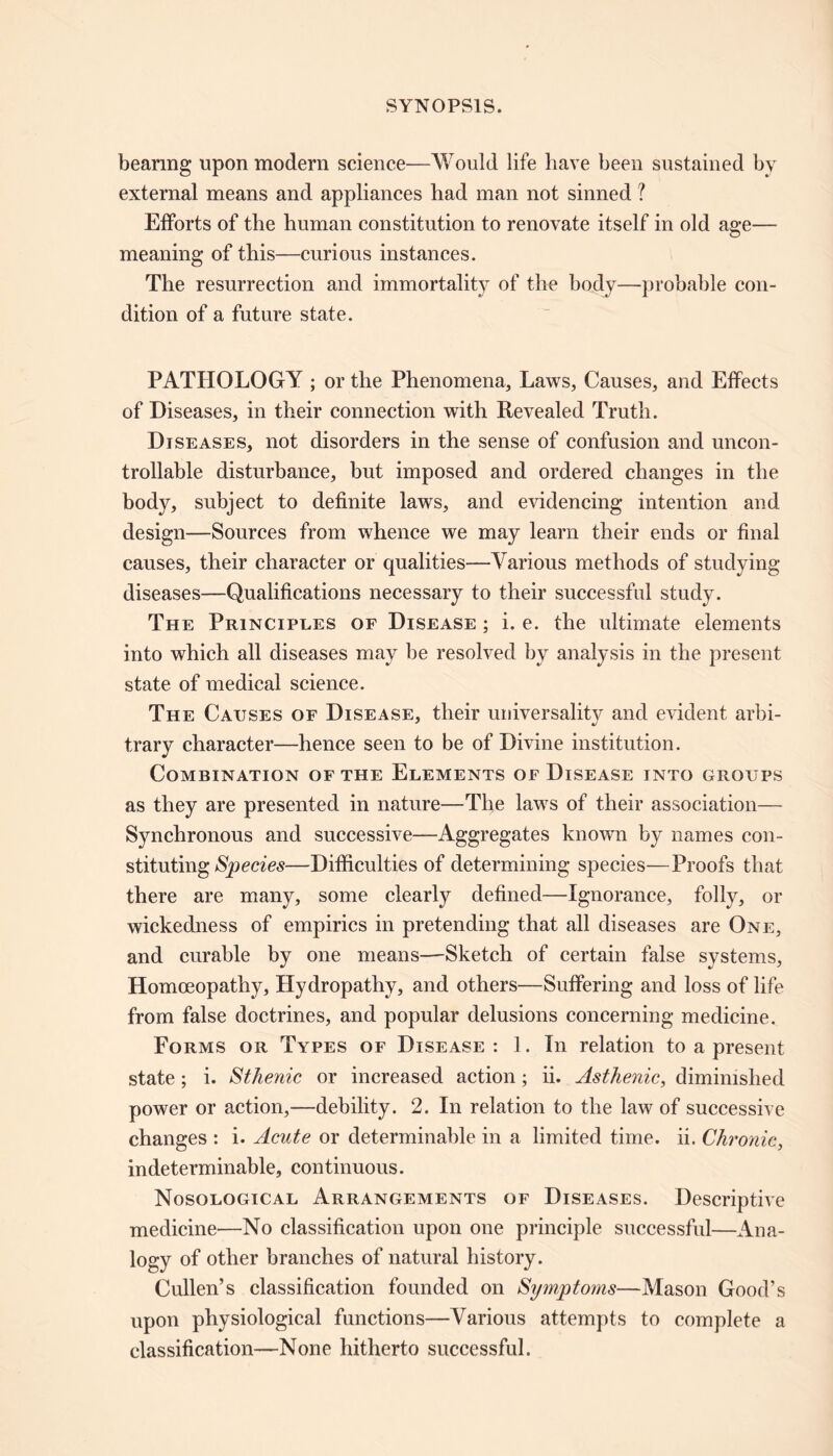 bearing upon modern science—Would life have been sustained by external means and appliances had man not sinned ? Efforts of the human constitution to renovate itself in old age— meaning of this—curious instances. The resurrection and immortality of the body—probable con- dition of a future state. PATHOLOGY ; or the Phenomena, Laws, Causes, and Effects of Diseases, in their connection with Revealed Truth. Diseases, not disorders in the sense of confusion and uncon- trollable disturbance, but imposed and ordered changes in the body, subject to definite laws, and evidencing intention and design—Sources from whence we may learn their ends or final causes, their character or qualities—Various methods of studying diseases—Qualifications necessary to their successful study. The Principles of Disease ; i. e. the ultimate elements into which all diseases may be resolved by analysis in the present state of medical science. The Causes of Disease, their universality and evident arbi- trary character—hence seen to be of Divine institution. Combination of the Elements of Disease into groups as they are presented in nature—The laws of their association— Synchronous and successive—Aggregates known by names con- stituting Species—Difficulties of determining species—Proofs that there are many, some clearly defined-—Ignorance, folly, or wickedness of empirics in pretending that all diseases are One, and curable by one means—Sketch of certain false systems, Homoeopathy, Hydropathy, and others—Suffering and loss of life from false doctrines, and popular delusions concerning medicine. Forms or Types of Disease : 1. In relation to a present state; i. Sthenic or increased action; ii. Asthenic, diminished power or action,—debility. 2. In relation to the law of successive changes : i. Acute or determinable in a limited time. ii. Chronic, indeterminable, continuous. Nosological Arrangements of Diseases. Descriptive medicine—No classification upon one principle successful—Ana- logy of other branches of natural history. Cullen’s classification founded on Symptoms—Mason Good’s upon physiological functions—Various attempts to complete a classification—None hitherto successful.