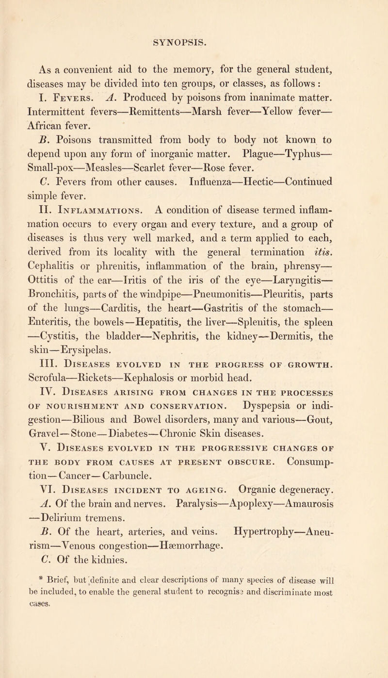 As a convenient aid to the memory, for the general student, diseases may be divided into ten groups, or classes, as follows: I. Fevers. A. Produced by poisons from inanimate matter. Intermittent fevers—Remittents—Marsh fever—Yellow fever— African fever. B. Poisons transmitted from body to body not known to depend upon any form of inorganic matter. Plague—Typhus— Small-pox—Measles—Scarlet fever—Rose fever. C. Fevers from other causes. Influenza—Hectic—Continued simple fever. II. Inflammations. A condition of disease termed inflam- mation occurs to every organ and every texture, and a group of diseases is thus very well marked, and a term applied to each, derived from its locality with the general termination itis. Cephalitis or phrenitis, inflammation of the brain, phrensy— Ottitis of the ear—Iritis of the iris of the eye—Laryngitis— Bronchitis, parts of the windpipe—Pneumonitis—Pleuritis, parts of the lungs—Carditis, the heart—Gastritis of the stomach— Enteritis, the bowels—Hepatitis, the liver—Splenitis, the spleen —Cystitis, the bladder—Nephritis, the kidney—Dermitis, the skin—Erysipelas. III. Diseases evolved in the progress of growth. Scrofula—Rickets—Kephalosis or morbid head. IY. Diseases arising from changes in the processes of nourishment and conservation. Dyspepsia or indi- gestion—Bilious and Bowel disorders, many and various—Gout, Gravel—Stone—Diabetes—Chronic Skin diseases. Y. Diseases evolved in the progressive changes of the body from causes at present obscure. Consump- tion— Cancer— Carbuncle. VI. Diseases incident to ageing. Organic degeneracy. A. Of the brain and nerves. Paralysis—Apoplexy—Amaurosis —Delirium tremens. B. Of the heart, arteries, and veins. Hypertrophy—Aneu- rism—Venous congestion—Haemorrhage. C. Of the kidnies. * Brief, but definite and clear descriptions of many species of disease will be included, to enable the general student to recognise and discriminate most cases.