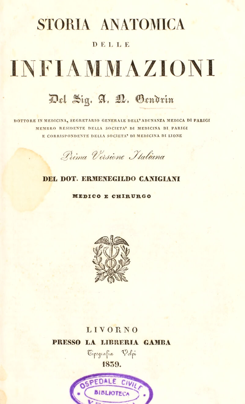 STORIA ANATOMICA D i: L L E INFIAMMAZIONI DOTTORE INMF.niCINA, SEGRETARIO GENERALE DELL’ADUNANZA MEDICA DI PARIGI MEMRRO RESIDENTE DELLA SOCIETÀ’ DI MEDICINA DI PARIGI E CORRISPONDENTE DELLA SOCIETÀ’ DI MEDICINA DI LIONE ^ • U Oc ciàfone ^Zac fa fcffm DEL DOT. ERMENEGILDO CANIGIANI medico e chirurgo LIVORNO PRESSO LA LIBRERIA GAMBA j'iix. N^oPpu 1859,