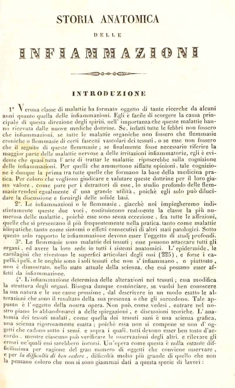 D E L 1- E IMFIAMMASiIOMI introduzioni: 1'* A eriMia classe di nialallie ha formalo og^etlo di tante ricerche da alcuni anni qiianlo (jiiella delle infiammazioni. Egli è facile di scorgere la causa prìn- ci()ale di rpiesla direzione degli sj)irili, nell’ importanza che (pieste malattie han- no ricevuta dalle nuove mediche dottrine. Se, infatti tulle le febbri non fossero die infiammazioni, se tutte le malattie organiclie non fossero che liemmasie croniche o liemmasie di certi fascetli vascolari dei tessuti, o se esse non fossero che il seguito di queste liemmasie ; se finalmente fosse necessario rilerire la maggior parte delle malattie nervose a delle irritazioni infiammatorie, egli è evi- dente che quasi tutta 1' arte di trattar le malattie riposerebbe sulla cognizione delle infiammazioni. Per quelli che ammettono siffatte opinioni, tale cognizio- ne è dunque la prima tra tutte quelle che formano la base della medicina pra- tica. Per coloro che vogliono giudicare e valutare queste dottrine per il loro giu- sto valore, come pure per i detrattori di esse, lo studio profondo delle flem- masierendesi egualmente d’ una grande utilità, poiché egli solo può diluci- dare la discussione e fornirgli delle solide basi. 2“. Le infiammazioni o le flernmasie , giacche noi impiegheremo indi- stirilamenle queste due voci , coslittiiscono realmente la classe la più nu- merosa delle malattie , poiché esse sono senza eccezione , fra tutte le affezioni, quelle che si presentano il più frequentemente nella pratica, tanto come malattie idiopatiche, tanfo come sintomi o effetti consecutivi di altri stali patologici. Sotto questo solo rapporto le infiammazione devono esser l’oggetto di studj profondi. 3“. Le flernmasie sono malattie dei tessuti ; esse possono attaccare tutti gli organi, ed avere la loro sede in tutti i sistemi anatomici. L'epidermide, le cartilagini che rivestono le superfici articolari degli ossi (225), e forse i ca- pelli, i peli, e le ungili e sono i soli tessuti che non s’infiammano, o piuttosto, non é dimosirain, nello stato attuale della scienza, che essi possano esser af- fetti (la infiammazione. 4'’. L’infiammazione determina delle alterazioni nei tessuti ; essa modifica la struttura degli organi. ITisogna dunque cominciare, se vuoisi ben conoscere la sua natura e le sue cause prossime , dal descrivere in un modo esattole al- terazioni che sono il residiato della sua presenza o che gli succedono. Tale ap- punto é r oggetto della nostra opera. Non può, come vedesi , entrare nel no- stro piano lo abbandonarci a delle spiegazioni , e discussioni teoriche. L’ ana- tomia dei tessuti maiali , come quella dei tessuti sani é una scienza grafica, una scienza rigorosamente esatta ; poiché essa non si compone se non d’ og- getti che cadono sotto i sensi, e so[)ra i quali, tulli devono esser ben tosto d’ac- cordo . mentre ciascuno può verificare le osservazioni degli altri, e rilevare gli errori ne’cpiali essi sarebbero incorsi. Un’opera come questa é nulla ostante, dif- ficilissima [ler ragione del gran numero di oggetti che conviene osservare , e per la difficolta di b eri vedere , difficoltà mollo più grande di (juello che non la pensano coloro che non si sono giammai dati a questa specie di lavori ;