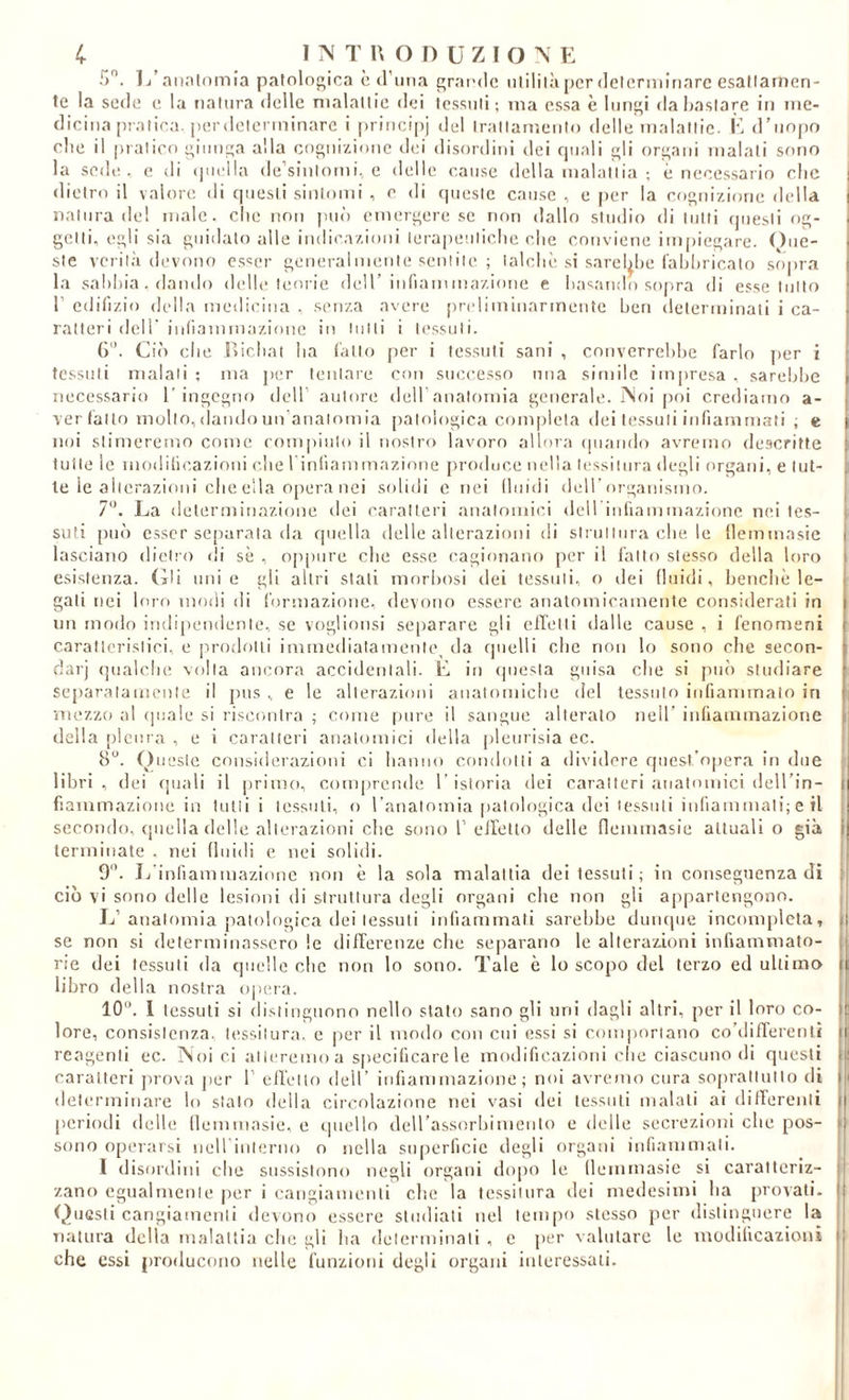 T). 1/ait.-tlomia patolofuica è (runa graudc iilililà per dclcrmlnarc esatlarnen- te la sode e la natura delle nialallie dei tessuti; ma essa è luridi da bastare in me- dicina [uatira. per determinare i piinci[)j del trattamento delle malattie. K d’unpo die il pratico giunca alla coc;niziouc dei disordini dei rpiali «li o^^ani malati sono la sede, e di i|uella de’sintomi., e delle cause della malattia ; è necessario clic dietro il valore di questi sintomi , e di (|ueste cause , e per la cognizione della natura de! male, che non pin’) emergere se non dallo studio di tutti (jiiesti og- getti, egli sia guidalo alle indicazioni terapeiiliclie che conviene impiegare. () iie- ste verit.à devono os^er generai mente sentito ; talché si sarel^he Cahhricato sopra la sahhia. dando (lidie teoiie didl’ infiammazione e hasaudo sojira di esse tutto r cdifizio della niedieiiia , senza avere [ireliminarmentc hen detenninaii i ca- ratteri dell' iidiammazioiie in tutti i tessuti. G. Ci(i che lìichal ha fallo jier i tessuti sani , converrehhe farlo jier i tessuti malati ; ma jier leiilare con successo una simile impresa . sarebbe necessario 1’ingegno deH’ autore deiraualomia generale. ÌNoi poi crediamo a- ver fallo multo, dando un’analomia [lalologica com|)lela dei tessuti infiammati ; e noi stimeremo come rompiiilo il nostro lavoro allora (piando avremo descritte tutte le mollilieazioni che rinliammazione produce nella tessitura degli organi, e tut- te le alterazioni che ella 0[)era nei solidi e nei lluidi deH’organisnio. 7‘h La deleriniiiazione dei caratteri analoiniei dell iiiliaminazione nei tes- suti pu() esser separala da quella delle alterazioni di sirullura che. le flemmasic lasciano dietro di sè , oppure che esse cagionano per il fatto stesso della loro esistenza. (ìli uni e gli altri stati morbosi dei tessuti, o dei (luidi, benché le- gali nei loro modi di formazione, devono essere anatomicamente considerati in im modo indipeudenle, se voglionsi se[)arare gli elTelli dalle cause , i fenomeni caratteristici, e prodotti immedialaineitle^ da quelli che non lo sono che secon- dar] qualche volta ancora accidentali. E in (piesla guisa che si pu() studiare separalanieule il pus ,, e le alterazioni anatomiche del tessuto infiammalo in mezzo a! quale si riscontra ; come pure il sangue alterato nell’ infiammazione della pleura , e i caratteri anatomici della pletirisia ec. 8. ()uesie considerazioni ci hanno condoni a dividere quest’opera in due libri , dei (piali il ]irimo, comprende 1’ istoria dei caratteri anatomici dell’in- fiamrnazione in lutti i tessuti, o l analomia patologica dei tessuti iiifiainmali; e il secondo, (piella delie alterazioni che sono T eirelto delle nemmasie attuali o già terminate . nei lluidi e nei solidi. 9”. Jj’infiaminazione non è la sola malattia dei tessuti; in conseguenza di ciò vi sono delle lesioni di struttura degli organi che non gli appartengono. Jj’anatomia patologica dei tessuti infiammali sarebbe duiupie incompleta, se non si determinassero le dilTerenze che separano le alterazioni infiammato- ne dei tessuti da quelle che non lo sono. Tale è lo scopo del terzo ed ultima libro della nostra ojiera. 10. I tessuti si distinguono nello stato sano gli uni dagli altri, per il loro co- lore, consistenza, tessitura, e |)er il modo con cui essi si coniporiauo co’difTereiitì reagenti ec. PSoi ci alieremo a specificare le modificazioni che ciascuno di questi caratteri j)rova jier 1’ eilello dell’ infiammazione; noi avremo cura soprallullo di determinare lo stato della circolazione nei vasi dei tessuti malati ai diirerenli [leriodi delle llemuiasie, e (.piello deirassorhimenlo e delle secrezioni che pos- sono operarsi neirinlerno o nella superficie degli organi infiammali. I disordini che sussistono negli organi dopo le llemmasie si caratteriz- zano egualmente per i cangiamenti che la tessitura dei medesimi ha provati. (Questi cangiamenli devono essere studiali nel tempo stesso per distinguere la natura della malaltia che gli ha determinali , e per valutare le modificazioni che essi jiroducono nelle funzioni degli organi interessati.