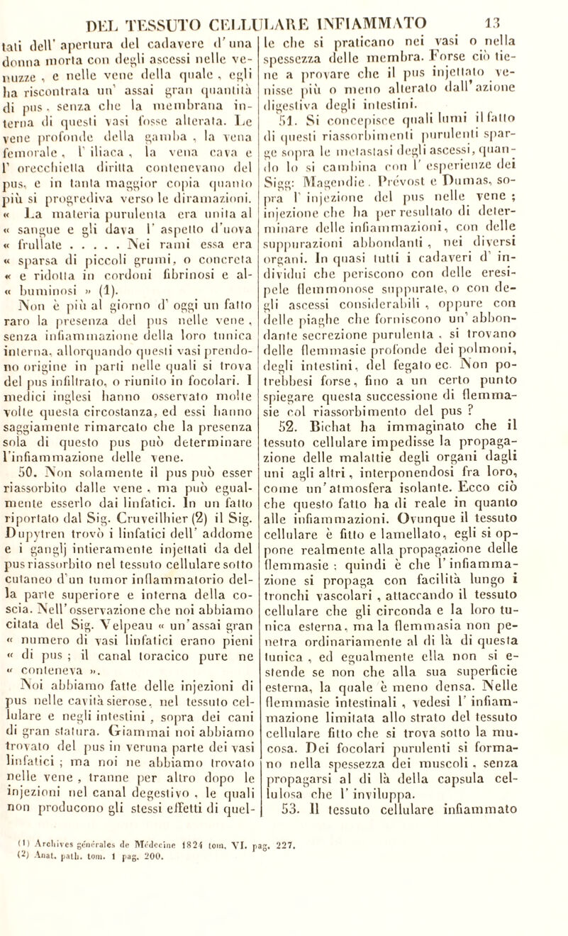 tali ileir apcrliira del cadavere d’ una donna moria con de^li ascessi nelle ve- inizze , e nelle vene della quale , et^li lia riscontrala un’ assai t’ran (luanlilà di pus . senza die la membrana in- terna <li questi vasi fosse alterata. Le vene profonde della ^amba , la vena femorale , l’ iliaca , la vena cava e 1’ oreccbietia diritta contenevano del pus, e in tanta maggior co|)ia (juanio più si proe,rediva verso le iliramazioni. « l.a materia purulenta era unita al « sangue e gli dava 1’ aspetto d’uova « frullale Nei rami essa era « sparsa di piccoli grumi, o concreta « e ridotta in cordoni fibrinosi e al- « bmninosi » (1). Non è più al giorno d’ oggi un fatto raro la |iresenza del pus nelle vene , senza indaminazione della loro tunica interna, allorquando questi vasi prendo- no origine in parli nelle quali si trova del pus inlillralo, o riunito in focolari. I niellici inglesi hanno osservato molle voile questa circostanza, ed essi banno saggiamente rimarcalo che la presenza sola di questo pus può determinare l infiaminazione delle vene. 50. Non solamente il pus può esser riassorbito dalle vene , ma può egual- mente esserlo dai linfatici. In un fatto riportato dal Sig. Cruveilliier (2) il Sig. Dujiytren trovò i linfatici dell’ addome e i ganglj intieramente injellali da del pus riassorbito nel tessuto cellulare sotto cutaneo d’un Iunior indammalorio del- la parie superiore e interna della co- scia. Nell’osservazione che noi abbiamo citala del Sig. Velpeau « un’assai gran « numero di vasi linfatici erano pieni « di pus ; il canal toracico pure ne « conteneva ». Noi abbiamo fatte delle injezioni di pus nelle cavici sierose, nel tessuto cel- lulare e negli intestini , sopra dei cani di gran statura, (xiainmai noi abbiamo trovato del jius in veruna parte dei vasi linlalici ; ma noi ne abbiamo trovato nelle vene , tranne per altro dopo le injezioni nel canal degeslivo , le quali non producono gli stessi eiletti di quel- le che si praticano nei vasi o nella spessezza delle membra, torse ciò tie- ne a provare die il pus injellalo ve- nisse pili o meno alteralo dall azione digestiva degli inieslini. 51. Si conce(»isce (piali lumi ilfallo di cpiesli riassorbimenti purulenti spar- ge sopra le mclaslasi degli ascessi, (pian- do lo si canibina con 1’ esperienze dei Sigg: INÌagendie . Fiv'vost e Dumas, so- pra r iniezione del pus nelle vene ; injezione che ba per resultalo di deter- minare delle infiammazioni, con delle suppurazioni abbondanti , nei diversi organi. In (piasi lutti i cadaveri d’ in- dividui die periscono con delle eresi- pele (lemmoiiose supiuirale, o con de- gli ascessi considerabili , oppure con delle jiiagbe die forniscono un’abbon- dante secrezione puriilenla . si trovano delle llemmasie [irofonde dei polmoni, degli intestini, del fegato ec Non po- Irebbesi forse, fino a un certo punto spiegare questa successione di flemnia- sie col riassorbimento del pus ? 52. Bicbat ha immaginalo che il tessuto cellulare impedisse la propaga- zione delle malattie degli organi dagli uni agli altri, interponendosi fra loro, come un’atmosfera isolante. Ecco ciò che questo fatto ha di reale in quanto alle infiammazioni. Ovunque il tessuto cellulare è fitto e lamellato, egli si op- pone realmente alla propagazione delle llemmasie; quindi è che l’infiamma- zione si propaga con facilità lungo i tronchi vascolari , attaccando il tessuto cellulare che gli circonda e la loro tu- nica esterna, ma la flemmasia non pe- netra ordinariamente al di là di questa tunica , ed egualmente ella non si e- stende se non che alla sua superficie esterna, la quale è meno densa. Nelle llemmasie intestinali , vedesi 1’ infiam- mazione limitata allo strato del tessuto cellulare fitto che si trova sotto la mu- cosa. Dei focolari purulenti si forma- no nella spessezza dei muscoli . senza propagarsi al di là della capsula cel- lulosa che r invilupiia. 53. 11 tessuto cellulare infiammato (I) Arcliives geiH-rales de Mc'dccine 1821 (oiii, VI. pag. 227. (7) Anal. palli, toni. I pag. 200.