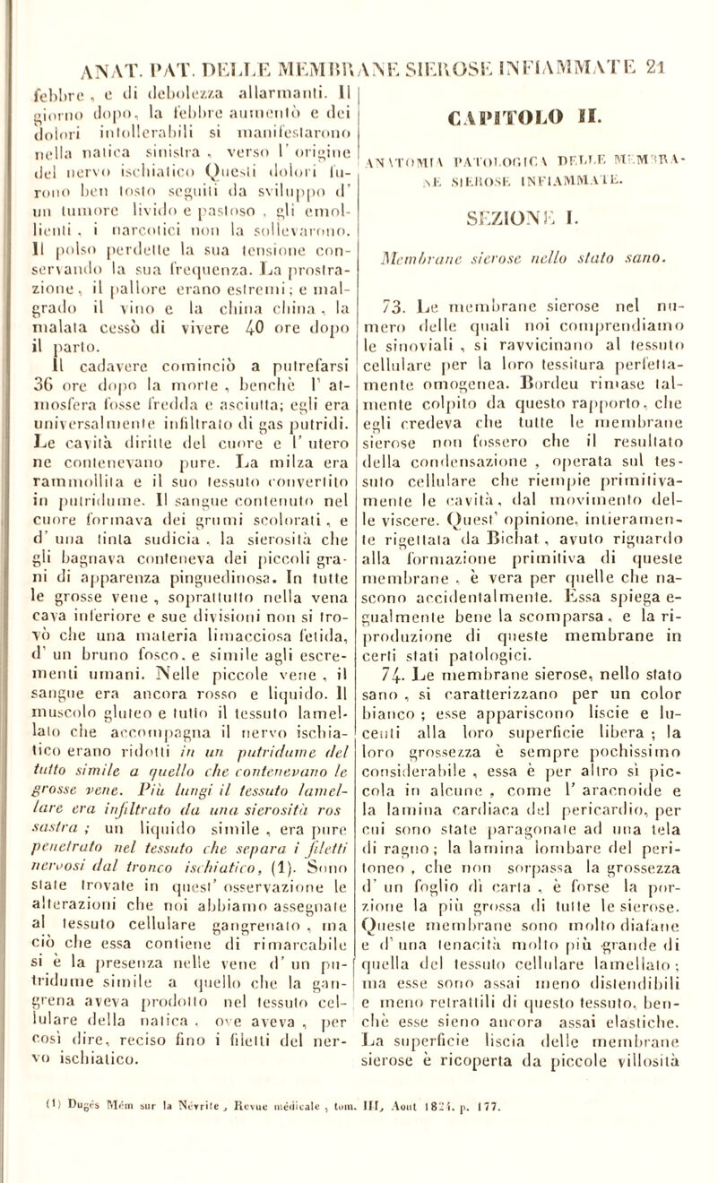 ANAT. l’AT. DKIJ.K MKMIìU fehl)re , e di (lolxìUi/./.a allarinanli. Il fiorili) dopo, la iehliro aunioiilò c dei dolori iiilollorahili si inanileslaroiio nella naliea sinistra , verso 1’ origine del nervo iseliialieo (^)ue^li doloii lii- roiio lien tosto seguili da svilup[)o d’ un liiniore livido e pastoso . gli emol- lienti . i narcotici non la sollevarono. Il |U)lso {lerdelle la sua tensione con- ser\ainlo la sua rreipienza. La prostra- zione, il pallore erano estremi; e mal- grado il vino e la china china , la malata cessò di vivere 40 ore dopo il parlo. Il cadavere cominciò a putrefarsi 3G ore dopo la morte , benché 1’ at- mosfera tosse fredda e asciutta; egli era nniversalmenle iniiliralo di gas putridi. Le cavità diritte del cuore e 1’ utero ne contenevano pure. La milza era rammollita e il suo tessuto couverlilo in juilridume. Il sangue contenuto nel cuore formava <lei grumi scolorati, e d’ una tinta sudicia , la sierosità che gli bagnava conteneva dei piccoli gra- ni di apparenza pinguedinosa. In tutte le grosse vene , soprallullo nella vena cava inferiore e sue divisioni non si tro- vò che una materia limacciosa fetida, d’ un bruno fosco, e simile asili escre- menti umani. Nelle piccole vene , il sangue era ancora rosso e liquido. 11 muscolo gluteo e tutto il tessuto lamel- lato che accompagna il nervo ischia- tico erano ridotti in un putrichnne del tutto simile a (niello che contenevuno le grosse vene. Più lungi il tessuto lamel- lare era injiltrato da una sierosità ros sas/ra ; un liquido simile , era pure penetrato nel tessuto che separa i filetti neroosi dal tronco ischiatico, (1). Sono state trovate in quest’ osservazione le alterazioni che noi abbiamo assegnale al tessuto cellulare gangrenaio , ma ciò che essa contiene di rimarcabile si è la presenza nelle vene d’ nn pu- tridume simile a (piello che la gan- grena aveva prodotto nel tessulf) cel- lulare <lella natica . O' e aveva , per cosi dire, reciso fino i filetti del ner- vo ischiatico. ANLSILLOSL INI'IAMMATL 2l CAI»iTOLO II. \N\ToMI\ l'A 1 oi.onir. V MI.M'mA- \J', SIKIiOSI-, INl'l.VIVirvlA It. SSiZlONi: 1. Memliranc sierose nello stato sano. 73. Le memorane sierose nel nu- mero delle quali noi comprendiamo le sinoviali , si ravvicinano al tessuto cellulare jier la loro tessitura perlétta- mente omogenea. Bordeu rimase tal- mente colpito da questo rap[)orto, che egli credeva che tutte le membrane sierose non fossero che il resultato della condensazione , operata sul tes- suto cellulare che riempie primitiva- mente le cavità, dal movimento del- le viscere. (^)uest’ opinione, intieramen- te rigettala da Bicliat, avuto riguardo alla formazione primitiva di (piesle membrane , è vera per quelle che na- scono accidentalmente. Essa spiega e- giialmente bene la scomparsa, e la ri- j^roduzione di queste membrane in certi stati patologici. 74- Le membrane sierose, nello stato sano , si caratterizzano per un color bianco ; esse appariscono liscie e lu- centi alla loro superficie libera ; la loro grossezza è sempre pochissimo considerabile , essa è per altro sì [lic- cola in alcune , come T aracnoide e la lamina cardiaca ilei pericardio, per cui sono state paragonale ad una tela di ragno; la lamina lombare ilei peri- toneo , che non sorpassa la grossezza d’ un foglio dì carta , è forse la por- zione la piu grossa di tutte le sierose. Queste memlirane sono mollo diafane e d’ima tenacità mollo pii'i grande di quella del tessuto cellulare lamellato; ma esse sono assai meno distendibili e meno retrattili di questo te.ssuto, ben- ché esse sieno ancora assai elastiche. La superficie liscia delle membrane sierose è ricoperta da piccole villosità (I) Dugi's IMóin sur la Ncrrile j Revuc uié<iicale , lum. III^ Aoiil 18“i. p. 177.