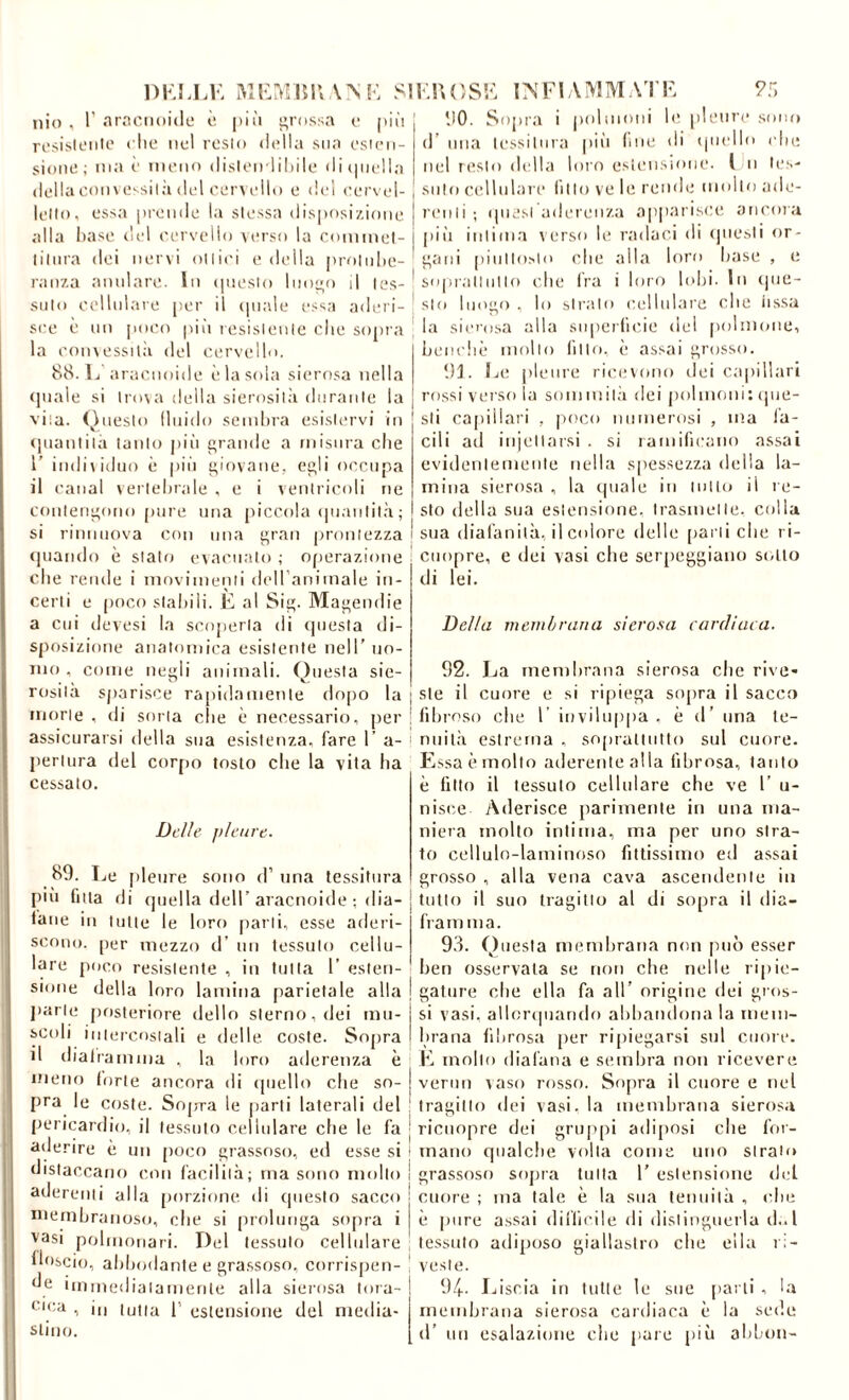 DKJ.LK V^K S Ilio , r .Trocimitle o. |)iii grossa o pii! rosii'iL'iilo elio nel resto della sua esien- sioiai; ma è meno dislen liliile di ([nella della conve'silà del cervello e del cervel- lello, essa [irende la stessa disposizione alla base del cervello verso la commel- liliira dei nervi ottici e della protidie- ranza :nmlare. In (juesto lnoo d tes- suto cellulare per il ([inde ess;i aderi- sce è mi jioeo pili resistente che sopra la convessilìi del cervello, 88. 1j iiracnoide è la sola sierosa nella (piale si trova della sierositii durante la vita. (Questo lliiido senihra esistm’vi In (piantita tanto jiiìi grande a misura che r individuo è pio giovane, egli occupa il canal vertehrale , e i ventricoli ne contengono pure una piccola (jiianlità ; si rinniiova con una gran prontezza (piando è stalo evacualo ; ofierazione che rende i movimenti deiranimale in- certi e poco stallili. È al Sig. Magemlie a cui devesi la scoperta di (jiiesla di- sposizione anatomica esistente nell’ no- mo , come negli animali. Questa sie- rosità sparisce rapidamenle dopo la morte , di sorta clic è necessario, per assicurarsi della sua esistenza, fare 1’ a- jieriura del corjio tosto che la vita ha cessalo. Delle pleure. 89. Le pleure sono d’ ima tessitura più futa di (piella dell’aracnoide ; dia- lane in tutte le loro [larli, esse aderi- scono. per mezzo d’ un tessuto cellu- lare poco resistente , in tutta 1’ (;slen- sione della loro lamina [larielale alla jiarle posteriore dello sterno, dei lim- icoli intercostali e delle coste. Sopra il dialramnia , la loro aderenza è meno Iurte ancora di ipicllo die so- pra le coste. Snp-ra le parli laterali del pericardio, il tessuto cellulare che le fa aderire è un [loco grassoso, ed esse si distaccano con facilità; ma sono mollo aderenti alla [lorzinne di (pieslo sacco membranoso, che si prolunga sopra i ^^asi polmonari. Del tessuto cellulare lloscio, ahhodante e grassoso, corrispen- cle iinmedialamenle alla sierosa tora- ^■'ca , il, (uim p estensione del media- stino. IKUOSL S'.'i 90. Sopra i jinlmoni le. pleure .sono d’ mia tessitura pili loie di (jiiello che nel resto della loro estensione, l n les- siilo cellulare litio ve le rende imdlo ade- 1 renli ; ijiiesi aderenza a[)parisce aiicnra I pili intima verso le radaci di (picsli or- ' galli piiillo>lo ('he alla loro base , e ! sopralliillo che Ira i loro lolu. In (pie- ^ sto luogo , lo sirtilo cellulare che iissa la siei'osa alla superficie dei polmone, beiidiè molto litio, (■ assai grosso. 93. Le pleure ricmono dei capillari rossi verso la sommil.à dei polmoni: ipie- sli capillari , jioco numerosi , ma fa- cili ad injcllarsi . si raniilicaiio assai evidentemente nella sjicssezza della la- mina sierosa , la (piale in milo il re- sto della sua estensione, trasmette, colla sua diafanità, il colore delle [lai ii che ri- ciiopre, e dei vasi che serpeggiano si.llo di lei. Della membrana siero.‘<a cardiaca. 92. La membrana sierosa die rive- ste il cuore e si ripiega sopra il sacco liliro.so che 1’ inviluppa, è d’ una te- nuità estrema , soprattutto sul cuore. Essa è mollo aderente alla fibrosa, tanto è lìtio il tessuto cellulare che ve 1’ u- nisce Aderisce parimente in una ma- niera mollo intima, ma per uno stra- to celluln-laminoso fittissimo ed assai grosso , alla vena cava ascendente in tutto il suo tragitto al di sopra il dia- fra m ma. 9.3. Questa membrana non può esser lien osservata se non che nelle lipie- gatiire che ella fa all’ origine dei gros- si vasi, allonjiiarido abbandona la mein- hrana fibrosa per ri[)iegarsi sul cuore. E mollo diafana e seinlira non ricevere verini vaso rosso. Sopra il cuore e nel tragitto dei vasi, la membrana sierosa riciiopre dei grup[vi adiposi che for- mano qualche volta come uno strato grassoso sopra lulla 1’ estensione del cuore ; ma tale è la sua leniiilà , ciu; è pure assai diifieile di dislingueila (I..I tessuto adiposo giallastro che ella ri- veste. 94. Liscia in tulle le sue [lai li , la membrana sierosa cardiaca è la sede d’ un esalazione che pare più ahhon-