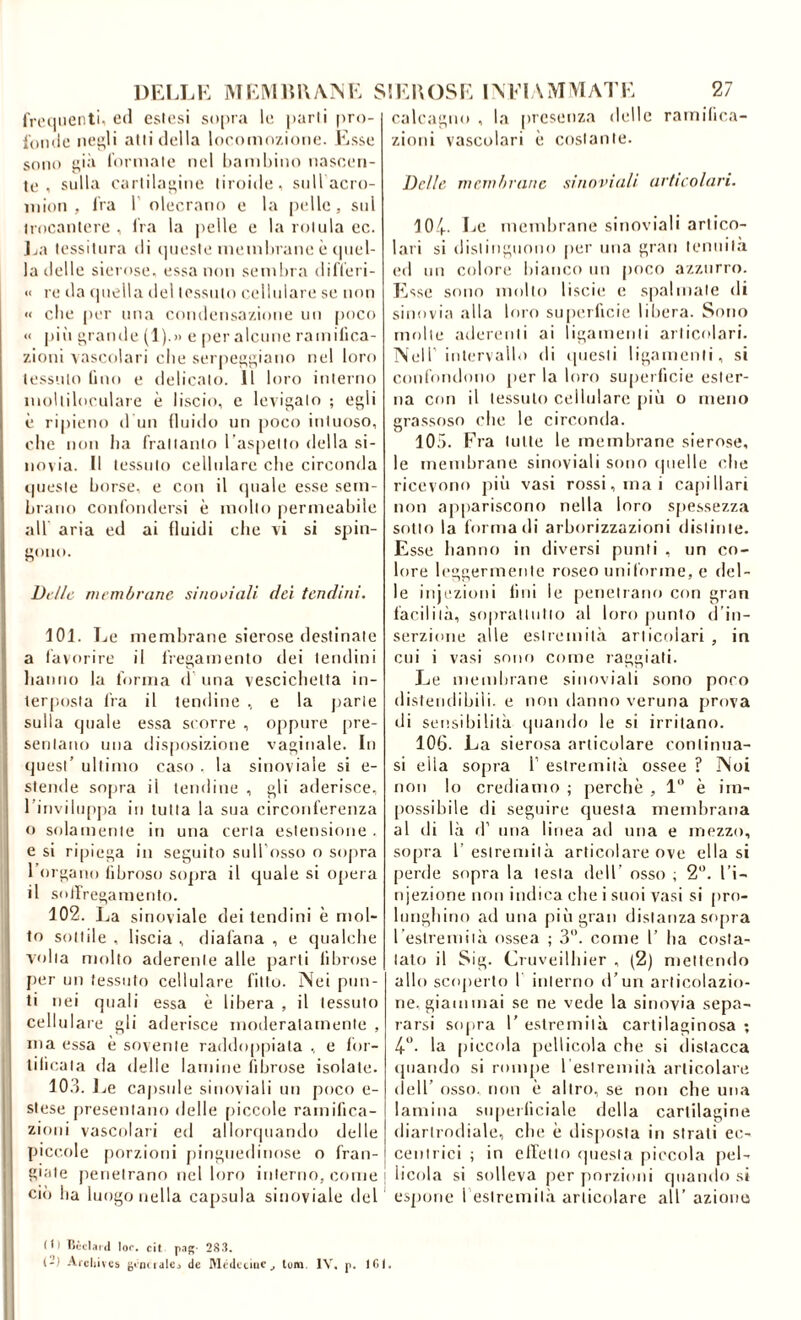 rroc|iieiiti, etl eslesi s()[)ra le. [larli pro- ioinlo Iteteli alli (lolla loroiiiozioiio. Esso sono lormalo noi lianihino nascon- to , sulla oarlila^ino liroiilo, sull acro- inion , li'a 1 olocrano o la pollo, sul irocantoro , Ira la jiollo o la minia oc. J>a lossiinra di (jiioslo inomlnano ò (piol- la dolio sieroso, ossa non sembra dilìori- << ro da (|nella del l('ssnlo eollnlaro so non « elio (ler una oondonsaziono un poco « pili rande (1).» o por alcuno ramilica- zioni vascolari olio sor|iop;t;iano noi loro lossulo lino 0 dolicalo. 11 loro interno iiiollilocularo è liscio, e lovip;alo ; egli è ripieno d un fluido un poco iniuoso, ohe non ha fralianlo l aspollo della si- novia. Il lossulo eollnlaro che circonda t|noslo borse, o con il (jualo esso sem- brano confondersi è mollo permoabilo all aria od ai fluidi che vi si spin- gono. Dfllc membrane sinoDiali dei tendini. 101. Lo membrane sierose destinale a lavorilo il liogainonto dei lendini hanno la forma d una vescicholla in- lerposla lia il lendine , e la parie sulla cpialo ossa scorre , oppure pre- seiilano una disposizione vaginale. In tjuesi’ ultimo caso . la sinoviaie si o- stende sopra il tondino , gli aderisce, rinvilupjia in tutta la sua circonferenza o solamonlo in una cena estensione . e si ripiega in seguito suU’osso o sopra rorgano fibroso sojira il quale si opera il sollregamonto. 102. La sinoviaie dei tendini è mol- to sottile , liscia , diafana , o qualche V'dia molto aderente alle parti fibrose j)or un tessuto cellulare fitto. Noi pun- ti nei quali essa è libera , il tessuto cellulare gli aderisco moderatamente , ma essa è sovente raddoppiala , e lor- tilicala da dello lamine fibroso isolato. 10.1. J ve capsule siuoviali un poco o- sloso presentano delle piccole ramifica- zioni vascolaii ed allorquando dello piccole porzioni fiingnodinoso o fran- giale penetrano nel loro intorno, come ci<) ba luogo nella capsula sinoviaie del calcaguo , la presenza delle ramifica- zioni vascolari è costante. Delle membrane sinoviah articolari. 10/(.. Lo membrane siuoviali artico- lari si distinguono |)or una gran tenuità ed un colore bianco un poco azzurro. Esse sono mollo liscii; e spalmale di sinovia alla loro superficie liliera. Sono molle aderenti ai ligamenli articolari. Nell intervallo di iiucsii ligamenli, si confondono per la Imo superficie ester- na con il tessuto cellulare |)iù o meno gra.ssoso che le circonda. 105. Era tulle le membrane sierose, le membrane siuoviali sono (jiielle che ricevono jnù vasi rossi, mai capillari non appariscono nella loro spessezza sotto la forma di arborizzazioni distinte. Esse hanno in diversi punti , un co- lore leggermente roseo uniforme, e del- le inji'zioni lini le penetrano con gran facilità, sopraltullo al loro juinto d’in- serzione alle estremità articolari , in cui i vasi sono come raggiati. Le mendnane siuoviali sono poco distendibili, e non danno veruna prova di sensibilità i|uando le si irritano. 106. La sierosa articolare continua- si ella sopra 1’ estremità ossee ? Noi non lo crediamo ; perchè , 1” è im- [lossihile di seguire questa membrana al di là d’ mia linea ad una e mezzo, sopra r estremità articolare ove ella si perde sopra la testa dell’ osso ; 2”. l’i- njezione non indica che i suoi vasi si pro- lunghino ad una più gran distanza scqira reslremiià ossea ; 3. come 1’ ha costa- tato il Sig. Cruveilhier , (2) mettendo allo scoper to I interno d’un articolazio- ne, giammai se ne vede la sinovia sepa- rarsi sopra 1’ estremità cartilaginosa ; 4“. la piccola pellicola che si distacca (juando si rompe l eslremiià articolare dell’ osso, non è altro, se non che una lamina superficiale della cartilagine diarirndiale, che è disposta in strati ec- centrici ; in elleno <]uesla piccola pel- licola si solleva per jiorzioni quando si espone 1 estremità articolare all’ azione lìòcIaKl lo*', cit pof;- 2S3. 1-) Arcijivcb de IMèdctiuc^ tum. IV, p. IGI.