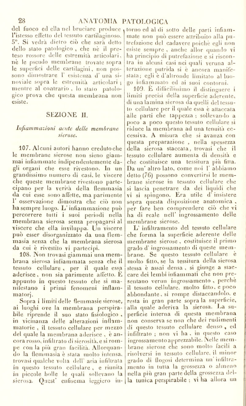 ilei fuoco ed ella lud l)ru('iare |)rodii('c l’islesso cllello del lessulo cartilaginoso. 5. Si vedrà dietro ciò die sarà detto dello stato patologico , che nè il pre- teso rossore delle estremità articolari, iiè le [iseiido memliraiie trovate sopra le superfici delle cartilagini, non [los- sono dimostrare 1’ e.sistenza d’ una si- iioviale sopra le estremità articolari ; mentre al contrario , lo stalo patolo- j^ico {irova che (questa membrana non esiste. SEZIONE II. I/i/lammazioni acute delle membrane sierose. 107. Alcuni autori hanno credulo che le membrane sierose non sierio giam- mai infiammate indipendentemente da- gli organi che esse rivestono. In un grandissimo numero di casi, le viscere che queste membrane rivestono [larte- cipano per la verità della fleminasia da cui esse sono a/Telle, ma parimente 1’ osservazione dimostra che ciò non liasempre luogo. L’infiammazione può percorrere tutti i suoi periodi nella membrana sierosa senza propagarsi al viscere che ella inviluppa. Un viscere può esser disorganizzato da una flern- masia senza che la membrana sierosa da cui è rivestito vi partecipi. 108. Non trovasi giammai una mem- brana sierosa infiammata senza che il tessuto cellulare , per il quale essa aderisce, non sia parimente alfetto. E appunto in questo tessuto die si ma- nifestano i primi fenomeni indam- malorj. Sopra i limiti delle flcmmasie sierose, ai luoglii ove la membrana perspira- bile ri[)rende il suo stato fisiologico , in vicinanza delle alterazioni indam- inatorie , il tessuto cellulare per mezzo del (juale la memlirana aderisce , è an- cora ro.sso, infiltralo di sierosil.à.e si rom- pe con la piò gran facilità. Alloripian- do la demmasia è stata molto intensa, trovasi (jualdie volta dell’ aria infiltrata in questo tessuto cellulare , e riunita in [liccole bolle le (piali sollevano la sierosa. Quest' enfisema leggiero in- torno ed al di sotto delle parti infiam- mate non può essere altrihiiito alla [)u- tndazione del cadavere poiché egli non esiste sempre , anche allor «piando vi ha principio di putrefazione e si riscon- tra in alcuni casi nei (juali veruna al- terazione [intrida si è ancora manile- stata; egli è d’altronde limitato al luo- go infianiiuato ed ai suoi contorni. 100. E ddllcilissimo il distinguere i limiti [uccisi della su[)erficie aderente, di una lamina sierosa da (pielli de! tessu- to cellulare jier il quale essa è attaccata alle [larti che ia[)[)ezza ; sollevando a poco a poco questo tessuto cellulare si riduce la membrana ad una tenuità ec- cessiva. A misura che si avanza con questa preparazione , nella s[)essezza della sierosa staccala, trovasi che il tessuto cellulare aumenta di densità e che costituisce una tessitura [liò fitta. Da un’ altro lato, come noi 1’ abbiamo detto (7G) possono convertirsi le mem- brane sierose in tessuto cellulare che si lascia [lenetrare da dei liquidi che vi si s[ungnno. Era utile d’ insistere sopra questa disposizione anatomica , [ler fare ben coni()rendere ciò che vi iia di reale nell’ ingrossamento delle memlirane sierose. L’ infiltramento del tessuto cellulare che forma la superficie aderente delle membrane sierose, costituisce il [irimo grado d’ ingro.ssamento di queste mem- brane. Se ([uesto tessuto cellulare è mollo fitto, se la tessitura della sierosa stessa è assai densa , si giunge a stac- care dei lembi infiammati che non pre- sentano venni ingrossamento , perchè il tessuto cellulare, mollo fitto, e [lOco abbondante, si rompe distaccandolo, e resta in gran parte sopra la superficie, alla quale aderiva la sierosa. La su- perficie interna di questa membrana non conserva se non che dei rudimenti di questo tessuto cellulare denso , ed infiltralo ; non vi ha , in questo caso ingrossamento apprezzabile. Nelle mem- brane sierose che sono mollo iacili a risolversi in tessuto cellulare, il minor grado di llogosi delei'mina un inlillr;;- ìnenlo in tutta la grossezza o almeno nella piò gran [iarte della grossezza del- la tunica perspirabile ; vi ha allora un