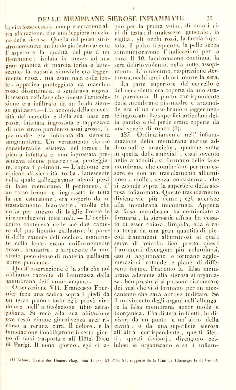 \NE la vil.i fosso oossala. non prosonlarrìiio al- tra allora/-ioiu!. clu’ ima lo!■,^i('ra injo/.io- 110 lidia sierosa. ()iu'lla ilei polso sini- stro conlonova un lliiido i;ialla.slro avente r asj'ello c la (|iialila del pus d’ nn {lemnione ; isolala in mezzo ad una gran (jiianlilà di marcia torba c latte- scente, la capsula sinoviale era legger- mente rossa , ma esaminala cidla len- te , appariva punteggiala da maccliie rosse disseminale, e sembrava rugosa. 11 tessuto cellulare che riveste Tarlicola- zione era infdlralo da un (luido siero- so giallastro.—E aracnoide delia conves- sità del cervello e della sua base era rossa, injellala. ingrossala e tappezzata di uno strato purulento assai grosso, la j)ia-madre era infiltrala da sierosità sanguinolenta. Un versamento sieroso considerabile esisteva nel torace , la jileura infettata e non ingrossala pre- sentava alcune piastre rosse jinnleggia- le, sopra i polmoni. — L’addome era rijiieno di sierosità torba . lattescente nella quale galleggiavano alcuni pezzi di false membrane. 11 peritoneo , d’ un rosso bruno e ingrossato in tutta la sua estensione , era coperto da un trasudamento biancastro , molle die univa per mezzo di briglie floscie le circonvoluzioni intestinali. — L’ occbio drillo conteneva nelle sue due came- re del pus liquido giallastro; le pare- ti delle camere dell occbio , esamina- te colla lente, erano uniformemente rosso, brunasire, e tappezzate da mio strato poco denso di materia giallastra come purulenta. Ouest’ os.servazione è la sola che noi abbiamo raccolta di (lemmasia della membrana dell’ ninor acquoso. Osservazione VII. Francesco Four- nier fece una caduta sopra i piedi da un terzo piano ; tosto egli provò vivo dol ore nell’ articolazione libio astra- galiana. Si recò alla sua abitazione ove restò cinque giorni senza aver ri- corso a veruna cura. 11 dolore , e la tumefazione Tobbligarono il sesto gior- no di farsi trasjiortare all’ Hotel Dieu di Parigi. Il rumo giorno , egli si ia- SIEUOSE TM'I\MM\TE d'i gnò [ler la prima volta, di dolori \ i- vi di lesta ; il malessere generale , la \igilia, gli ocelli ro.ssi, la (accia injel- lala, il polso frequente, la pelle secca somministrarono 1’ indicazioni per la cura. Il 10, lacrimazione continua; la sera ibdirio violento, nella notte, assopi- mento. 1/ nndecinio. resiiirazione ster- lorosa,ocelli semi cbiusi. morte la sera. Ea parte superiore del cervello e del cervidlello era ciqierla da uno stra- to purulento. 11 pillilo corrispondente delle membrane pia-madre e aracnoi- de era d’ un rosso bruno e leggermen- te ingr().ssalo. Ije siqiei (ici articolari del- la gamba e del [liede erano coperte da una specie di muco (1). 127. Ordinariamente nell’ infiam- mazione delle membrane sierose ad- dominali e toraciche , ipialcbe volta in quella delle sinoviali ; essai sovente nelle aracnoili, si formano delle false membrane che cominciano per non es- sere se non un trasudamento albumi- noso , molle , senza consistenza , che si estende sopra la superficie della sie- rosa infiammala. Questo trasudamento diviene vie piò denso ; egli aderisce alla membrana infiammala. Appena la falsa membrana ha cominciato a formarsi . la sierosità effusa ha cessa- to di esser cliiara, limpida, ella è re- sa torba da una gran quantità di jiic- coli frammenti albuminosi ai cjuali serve di veicolo. Ben presto questi frammenti divengono piò voluminosi, essi si agglutinano e formano agglo- merazioni rotonde e piane di diffe- renli forme. Frattanto la falsa mem- brana aderente alla sierosa si organiz- za, ben presto vi si possono riscontrare dei vasi che vi si formano per un mec- canismo che sarà altrove indicato. Se il movimento degli organi nell’allunga- re la falsa membrana ancor molle e inorganica, l’ba distesa in filetti, in di- visorj da un punto a un’ altro della cavità , o da una superficie sierosa all’ altra corrispendeiite , ijiiesti filet- ti , questi divisorj , divengono cel- lulosi si organizzano e se 1’ iiifiani- M) Ijiitour, des licnioi'. ilia-,, tom I. S7. OI)s. 53. r.n|iporlé do la ('.lìni<|iic Cliinuijic le de riii.iinl.