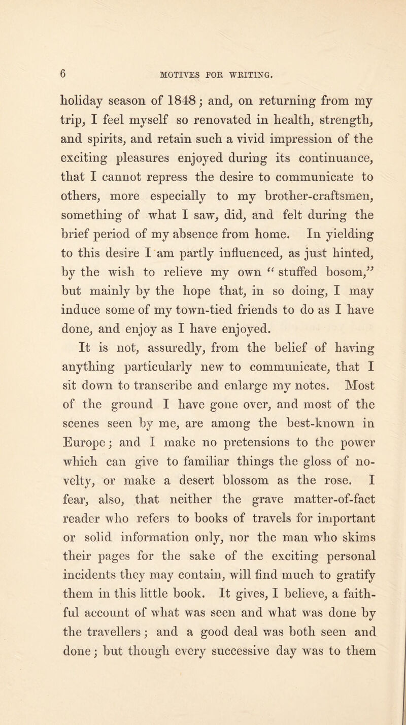 holiday season of 1848; and, on returning from my trip, I feel myself so renovated in health, strength, and spirits, and retain such a vivid impression of the exciting pleasures enjoyed during its continuance, that I cannot repress the desire to communicate to others, more especially to my brother-craftsmen, something of what I saw, did, and felt during the brief period of my absence from home. In yielding to this desire I am partly influenced, as just hinted, by the wish to relieve my own “ stuffed bosom,” but mainly by the hope that, in so doing, I may induce some of my town-tied friends to do as I have done, and enjoy as I have enjoyed. It is not, assuredly, from the belief of having anything particularly new to communicate, that I sit down to transcribe and enlarge my notes. Most of the ground I have gone over, and most of the scenes seen by me, are among the best-known in Europe; and I make no pretensions to the power which can give to familiar things the gloss of no- velty, or make a desert blossom as the rose. I fear, also, that neither the grave matter-of-fact reader who refers to books of travels for important or solid information only, nor the man who skims their pages for the sake of the exciting personal incidents they may contain, will find much to gratify them in this little book. It gives, I believe, a faith- ful account of what was seen and what was done by the travellers; and a good deal was both seen and done; but though every successive day was to them