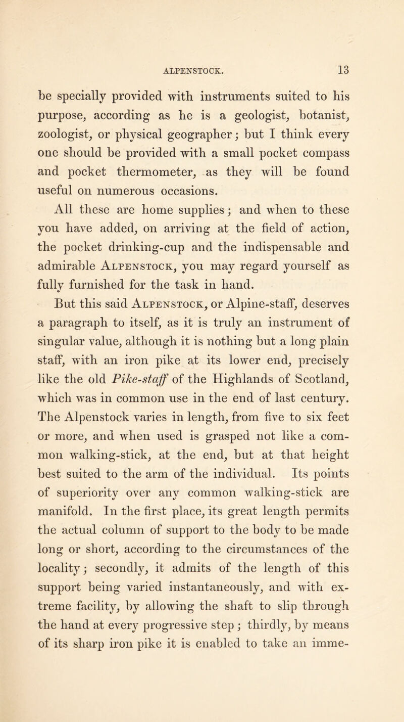 be specially provided with instruments suited to his purpose, according as he is a geologist, botanist, zoologist, or physical geographer; but I think every one should be provided with a small pocket compass and pocket thermometer, as they will be found useful on numerous occasions. All these are home supplies; and when to these you have added, on arriving at the field of action, the pocket drinking-cup and the indispensable and admirable Alpenstock, you may regard yourself as fully furnished for the task in hand. But this said Alpenstock, or Alpine-staff, deserves a paragraph to itself, as it is truly an instrument of singular value, although it is nothing but a long plain staff, with an iron pike at its lower end, precisely like the old Pike-staff of the Highlands of Scotland, which was in common use in the end of last century. The Alpenstock varies in length, from five to six feet or more, and when used is grasped not like a com- mon walking-stick, at the end, but at that height best suited to the arm of the individual. Its points of superiority over any common walking-stick are manifold. In the first place, its great length permits the actual column of support to the body to be made long or short, according to the circumstances of the locality; secondly, it admits of the length of this support being varied instantaneously, and with ex- treme facility, by allowing the shaft to slip through the hand at every progressive step ; thirdly, by means of its sharp iron pike it is enabled to take an imme-