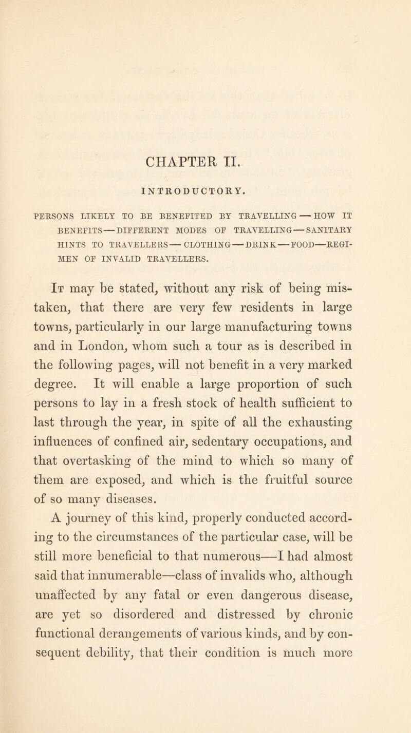 CHAPTER II. INTRODUCTORY. PERSONS LIKELY TO BE BENEFITED BY TRAVELLING — HOW IT BENEFITS — DIFFERENT MODES OF TRAVELLING—SANITARY HINTS TO TRAVELLERS—CLOTHING—DRINK — FOOD—REGI- MEN OF INVALID TRAVELLERS. It may be stated, without any risk of being mis- taken, that there are very few residents in large towns, particularly in our large manufacturing towns and in London, whom such a tour as is described in the following pages, will not benefit in a very marked degree. It will enable a large proportion of such persons to lay in a fresh stock of health sufficient to last through the year, in spite of all the exhausting influences of confined air, sedentary occupations, and that overtasking of the mind to which so many of them are exposed, and which is the fruitful source of so many diseases. A journey of this kind, properly conducted accord- ing to the circumstances of the particular case, will be still more beneficial to that numerous—I had almost said that innumerable—-class of invalids who, although unaffected by any fatal or even dangerous disease, are yet so disordered and distressed by chronic functional derangements of various kinds, and by con- sequent debility, that their condition is much more