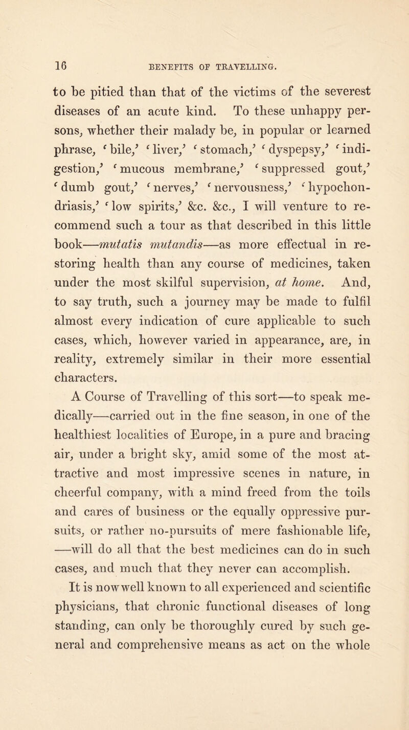 to be pitied than that of the victims of the severest diseases of an acute kind. To these unhappy per- sons, whether their malady be, in popular or learned phrase, f bile/ ‘ liver/ f stomach/ f dyspepsy/ c indi- gestion/ f mucous membrane/ f suppressed gout/ ‘ dumb gout/ f nerves/ (nervousness/ f hypochon- driasis/ flow spirits/ &c. &c., I will venture to re- commend such a tour as that described in this little book—mutatis mutandis—as more effectual in re- storing health than any course of medicines, taken under the most skilful supervision, at home. And, to say truth, such a journey may be made to fulfil almost every indication of cure applicable to such cases, which, however varied in appearance, are, in reality, extremely similar in their more essential characters. A Course of Travelling of this sort—to speak me- dically—carried out in the fine season, in one of the healthiest localities of Europe, in a pure and bracing air, under a bright sky, amid some of the most at- tractive and most impressive scenes in nature, in cheerful company, with a mind freed from the toils and cares of business or the equally oppressive pur- suits, or rather no-pursuits of mere fashionable life, —will do all that the best medicines can do in such cases, and much that they never can accomplish. It is now well known to all experienced and scientific physicians, that chronic functional diseases of long standing, can only be thoroughly cured by such ge- neral and comprehensive means as act on the whole