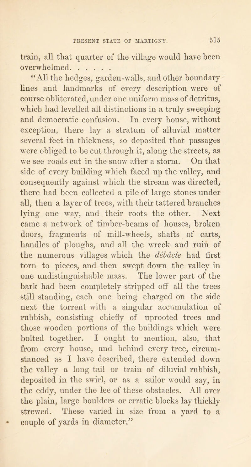 train, all that quarter of the village would have been overwhelmed “All the hedges, garden-walls, and other boundary hues and landmarks of every description were of course obliterated, under one uniform mass of detritus, which had levelled all distinctions in a truly sweeping and democratic confusion. In every house, without exception, there lay a stratum of alluvial matter several feet in thickness, so deposited that passages were obliged to be cut through it, along the streets, as we see roads cut in the snow after a storm. On that side of every building which faced up the valley, and consequently against which the stream was directed, there had been collected a pile of large stones under all, then a layer of trees, with their tattered branches lying one wray, and their roots the other. Next came a network of timber-beams of houses, broken doors, fragments of mill-wheels, shafts of carts, handles of ploughs, and all the wreck and ruin of the numerous villages which the debacle had first torn to pieces, and then swept down the valley in one undistinguishable mass. The lower part of the bark had been completely stripped off all the trees still standing, each one being charged on the side next the torrent with a singular accumulation of rubbish, consisting chiefly of uprooted trees and those wooden portions of the buildings which were bolted together. I ought to mention, also, that from every house, and behind every tree, circum- stanced as I have described, there extended down the valley a long tail or train of diluvial rubbish, deposited in the swirl, or as a sailor would say, in the eddy, under the lee of these obstacles. All over the plain, large boulders or erratic blocks lay thickly strewed. These varied in size from a yard to a couple of yards in diameter A