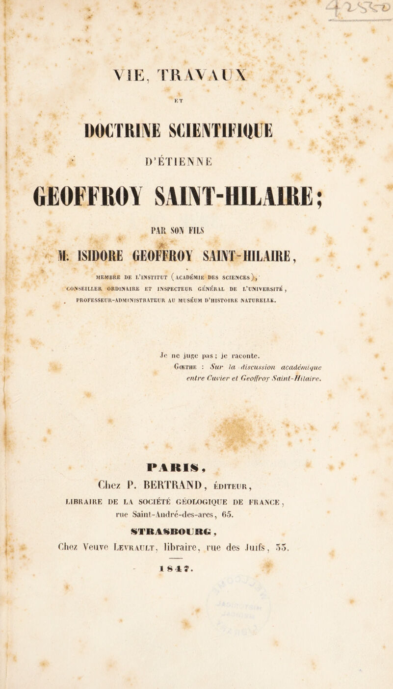 VIE, TRAVAUX1 E T DOCTRINE SCIENTIFIQUE D’ÉTIENNE GEOFFROY SAINT-HILAIRE ; PAH SON FILS # ' ISIDORE GEOFFROY SAIiYf-HILAIRE MEMBRE DE L’iNSTITUT (ACADÉMIE DES SCIENCES ),' CONSEILLER ORDINAIRE ET INSPECTEUR GÉNÉRAL DE L’UNIVERSITÉ , PROFESSEUR-ADMINISTRATEUR AU MUSÉUM D’HISTOIRE NATURELLE. Je ne juge pas ; je raconte. Goethe : Sur la discussion académique entre Cuvier et Geoffroy Saint-Hilaire. PARIS, Chez P. BERTRAND, éditeur, LIBRAIRE DE LA SOCIÉTÉ GÉOLOGIQUE DE FRANCE, rue Saint-André-des-arcs, 65. STRASBOURG, Chez Veuve Levrault, libraire, rue des Juifs, 53, I 8 4?,