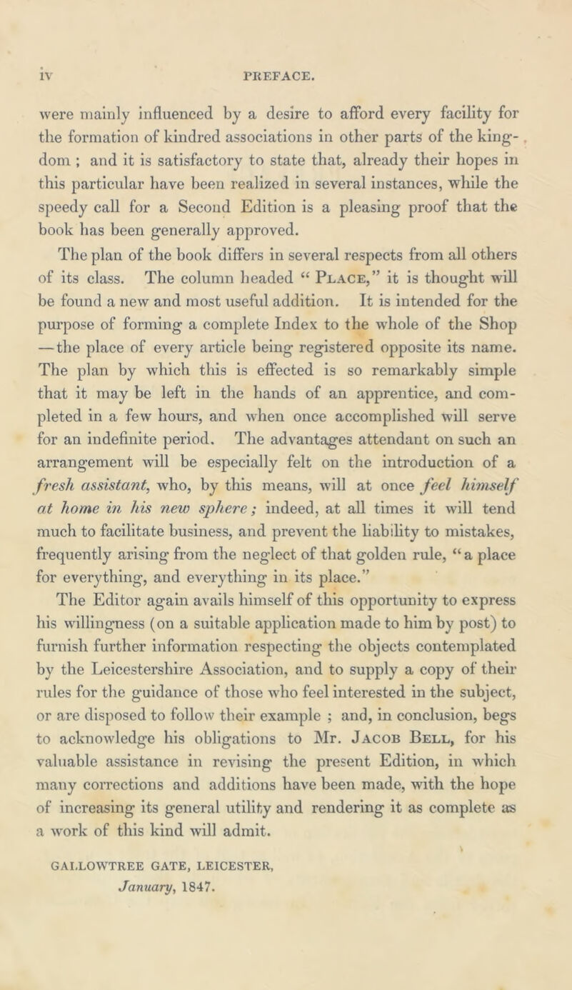 were mainly influenced by a desire to afford every facility for the formation of kindred associations in other parts of the king- . dom ; and it is satisfactory to state that, already their hopes in this particular have been realized in several instances, while the speedy call for a Second Edition is a pleasing proof that the book has been generally approved. The plan of the book differs in several respects from all others of its class. The column beaded “ Peace,” it is thought will be found a new and most useful addition. It is intended for the purpose of forming a complete Index to the whole of the Shop — the place of every article being registered opposite its name. The plan by which this is effected is so remarkably simple that it may be left in the hands of an apprentice, and com- pleted in a few hours, and when once accomplished will serve for an indefinite period. The advantages attendant on such an arrangement will be especially felt on the introduction of a fresh assistant, who, by this means, will at once feel himself at home in his new sphere; indeed, at all times it will tend much to facilitate business, and prevent the liability to mistakes, frequently arising from the neglect of that golden rule, “a place for evei’ything, and everything in its place.” The Editor again avails himself of this opportunity to express his willingness (on a suitable application made to him by post) to furnish further information respecting the objects contemplated by the Leicestershire Association, and to supply a copy of their rules for the guidance of those who feel interested in the subject, or are disposed to follow tbeir example ; and, in conclusion, begs to acknowledge his obligations to Mr. Jacob Bell, for his valuable assistance in revising the present Edition, in which many corrections and additions have been made, with the hope of increasing its general utility and rendering it as complete as a work of this kind will admit. t GAI.LOW'TREE GATE, LEICESTER, January, 1847.