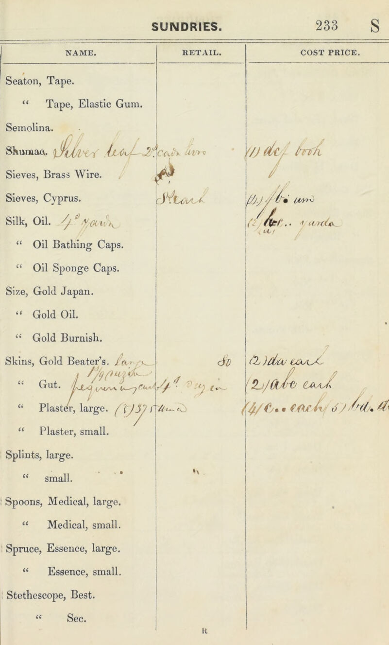 NAME. r Seaton, Tape. “ Tape, Elastic Gum. Semolina. Shuman. ifkjj'l'Cl' il O^ Sieves, Brass Wire. Sieves, Cyprus. snk, oil. “ Oil Bathing Caps. “ Oil Sponge Caps. Size, Gold Japan. “ Gold Oil. “ Gold Burnish. RETAIL. CYiA JVihc-VL* COST PRICE. '/) dc r fanffi - Skins, Gold Beater’s. J(\ l OK a Gut. </V</W “ Plaster, large. ( XJi “ Plaster, small. Splints, large. “ small. Spoons, Medical, large. “ Medical, small. Spruce, Essence, large. “ Essence, small. Stethoscope, Best. Sec. Vj_.) ■/ • liA'l v (L ' L( rdi «x OL ■ L7ru^// '? V y, cjd & uxa~A~ A //• • f Of 0 J r *(/./% ^