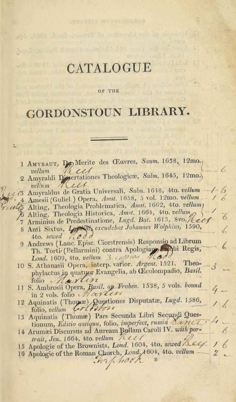 CATALOGUE OF THE GORDONSTOUN LIBRARY. Sawn. 1638, 12mo. 12mo. L- 1 Amyraut, Tiff)Merite des CEuvres vellum OC'f , . c, , 2 A my raid i Dircertationes Theologic®, Salm. 164o vellum -7 < ft Amyraldus de Gratia Uni versali, Salm. 1618, 4to .vellum 4 Amesii (Guliel ) Opera, Amst. 1658, 5 voi. 1 2mo. vellum Altine:, Theologia Problematica, Amst. 1662, 4to. vellumj Alting, Theologia Historica, Amst. 1664, 4to. vellum^ ^ Arminius de Predestinatione, Lugd. Bat. I 61 a, f>w./C. £-7 f Anti Sixtus, TVrtBftySv excudebat Johannes Wolphius, 1590, 4to. sewed /[_ . Andrews (Lane. Episc. Cicestrensis) Response ad Librum / / 3 n s 12 inarews {L.anc. j^pi&c. ~ Th. Torti* (Bellarmini) contra Apologias?«^bi Regis Lond. 1609, 4to. vellum 3 ca/O^-f 'Yi/f ^ 10 S. Athanasii Opera, interp. varior. Argent. 1521. Theo- phylactusin quatuor Evangelia, ab CEcolompadio, Basil. folio sy'fct'i >. Ambrosii Opera, Basil. apt-Froben. 15.38, 5 vols. bound in 2 vols. folio c y/Y>o'y t * Aquinatis (ThomaeEOuestiones Disputatae, Lugd. 1586, folio, vellum C'Y~CrV/Y7Y * Aquinatis (Thomae) Pars Secunda Libri Secupch Ques- tionum, Editio antiqua, folio, imperfect, russia f.7/7/ c< 14 Arumaei Discursus ad Auream JS^dlam Caroli IV. withpor trait, Jen. 1664, 4to. vellum /E«r/ E? 15 Apologie of the Brovvnists, Lond. 1604, 4to. sewed 16 Apologie of the Roman Church, Londyi 604, 4to. vellum <5 A 6 Y C ' / 13 >4 / ir