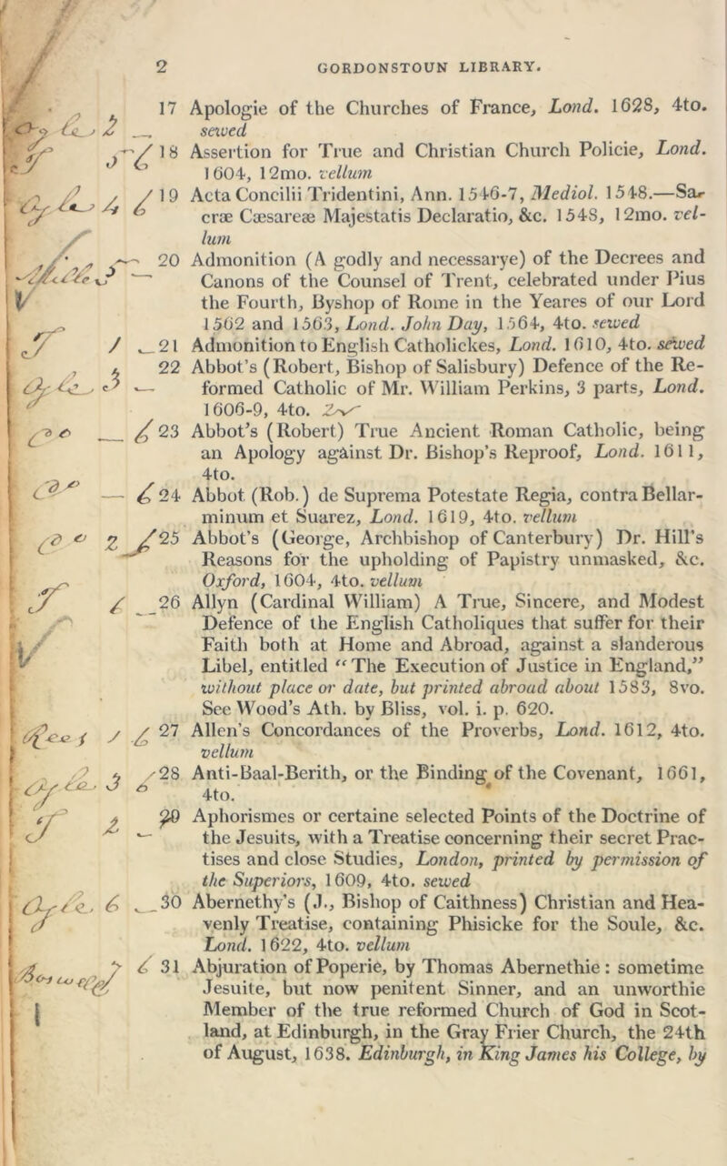/ 17 fir ^,8 f C'y ■£*—> A ^ 19 'A/fcC ?*e k? 20 ^22 ^ t> <r> ^ 23 [ ^ - ^24 I (* * z /25 k /. -*» iV ( 1 y ■£> 27 g^'~ ' ~ ty ^ y 3 /28 AXy-/<l> A , 36 (7 y3o~t c<j fi^y i i > / 31 Apologie of the Churches of France, Lond. 1628, 4to. saved Assertion for True and Christian Church Policie, Lond. 1604, 12mo. vellum Acta Concilii Tridentini, Ann. 1546-7, Mediol. 1548.—Sa*- croe Caesareae Majestatis Declaratio, &c. 154S, 12mo. vel- lum Admonition (A godly and necessarye) of the Decrees and Canons of the Counsel of Trent, celebrated under Pius the Fourth, Byshop of Rome in the Yeares of our Lord 1502 and 1563, Lond. John Day, 1564, 4to. served Admonition to English C'atholickes, Lond. 1610, 4to. served Abbot’s (Robert, Bishop of Salisbury) Defence of the Re- formed Catholic of Mr. William Perkins, 3 parts, Lond. 1606-9, 4to. 2^- Abbot’s (Robert) True Ancient Roman Catholic, being an Apology against Dr. Bishop’s Reproof, Lond. 1611, 4to. Abbot. (Rob.) de Suprema Potestate Regia, contra Bellar- minum et Suarez, Lond. 1619, 4to. vellum Abbot’s (George, Archbishop of Canterbury) Dr. Hill’s Reasons for the upholding of Papistry unmasked, &c. Oxford, 1604, 4to. vellum Allyn (Cardinal William) A True, Sincere, and Modest Defence of the English Catholiques that suffer for their Faith both at Home and Abroad, against a slanderous Libel, entitled “The Execution of Justice in England,” iwithout place or date, hut printed abroad about 1583, 8vo. See Wood’s Ath. by Bliss, vol. i. p. 620. Allen’s Concordances of the Proverbs, Lond. 1612, 4to. vellum Anti-Baal-Berith, or the Binding of the Covenant, 1661, 4to. Aphorismes or certaine selected Points of the Doctrine of the Jesuits, with a Treatise concerning their secret Prac- tises and close Studies, London, printed by pertnission of the Superiors, 1609, 4to. served Abernethy’s (J., Bishop of Caithness) Christian and Hea- venly Treatise, containing Phisicke for the Soule, &c. Lond. 1622, 4to. vellum Abjuration of Poperie, by Thomas Abernethie: sometime Jesuite, but now penitent Sinner, and an unworthie Member of the true reformed Church of God in Scot- land, at Edinburgh, in the Gray Frier Church, the 24th of August, 1638. Edinburgh, in King James his College, by