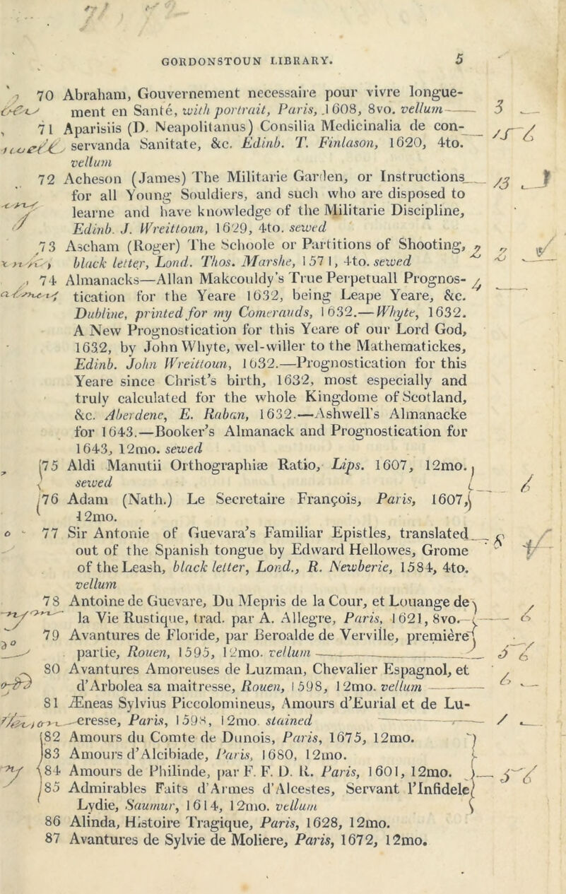 ‘ , 70 Abraham, Gouvernement necessaire pour vivre longue- cment en Saute, with portrait, Paris, .1008, 8vo. vellum tC*J -Xt'-eY / X ytSyC/) /' 74 71 Aparisiis (D. Neapolitans) Consilia Medicinalia de con- e/ti; servanda Sanitate, Stc. Edinb. T. Finlason, 1020, 4to. vellum 72 Acheson (James) The Militarie Garden, or Instructions for all Young Souldiers, and such who are disposed to learne and have knowledge of the Militarie Discipline, Edinb. J. Wreitloun, 1029, 4to. sewed 73 Ascham (Roger) The Schoole or Partitions of Shooting, ? black letter, Load. Thos. Mar she, 1571, A to. sewed Almanacks—Allan Makcouidy’s True Perpetuall Prognos- / tication for the Yeare 1632, being Leape Yeare, &c. Dubline, printed for my Comerauds, 1032.— Whyte, 1032. A New Prognostication for this Yeare of our Lord God, 163.2, by John Whyte, wel-wilier to the Mathematickes, Edinb. John Wreitloun, 1032.—Prognostication for this Yeare since Christ’s birth, 1632, most especially and truly calculated for the whole Kingdome of Scotland, he. Aberdene, E. Raban, 1632.—Ashwell’s Almanacke for 1043.—Booker’s Almanack and Prognostication for 1643, 12mo. sewed 75 Aldi Manutii Orthographise Ratio, Lips. 1607, 12mo. j served [ 76 Adam (Nath.) Le Secretaire Francois, Paris, 1607,^ 12mo. 77 Sir Antonie of Guevara’s Familiar Epistles, translated out of the Spanish tongue by Edward Hellowes, Grome of the Leash, black letter, Lond., R. Newberie, 1584, 4to. vellum 7 8 Antoine de Guevare, Du Mepris de la Cour, et Louange de^ la Vie Rustique, trad, par A. Allegre, Paris, 1021, 8vo. t 79 Avantures de Floride, par Beroalde de Verville, premiere' 3 _ /3 i— J z par tie, Rouen, 1595, I2mo. vellum Avantures Amoreuses de Luzman, Chevalier Espagnol, et d’Arbolea sa maitresse, Rouen, 1598, 12mo. vellum - JEneas Sylvius Piccolomineus, Amours d’Eurial et de Lu- eresse, Paris, 159s, l2mo. stained ) of9 so 81 .. £ $ if . £ 6 / 182 Amours du Comte de Dunois, Paris, 1075, 12mo. ') )83 Amours d’Alcibiade, Paris, 1080, 12ino. a 84 Amours de Philinde, par F. F. D. R. Paris, 1601, 12mo. )_ 85 Admirables Faits d’ A l ines d’Alcestes, Servant l’Infidelet1 Lydie, Saumur, 1614, 12mo. vellum \ 86 Alinda, Histoire Tragique, Paris, 1028, 12mo. 87 Avantures de Sylvie de Moliere, Paris, 1672, l2mo.