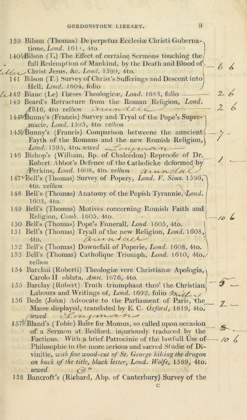 139 Bilson (Thomas) De perpetua Ecclesioe Cbristi Guberna tione, Land. 1 6 I i, 4to. 140'Bilson (T.) The Effect of certain^ Sermons touching the . full Redemption of Mankind, by the Death and Blood o Christ Jesus, &c. Load. 1599, 4to. Ill Bilson (T.) Survey of Christ’s Sufferings and Descent into Hell, Loud. It)04, folio /LA42 Blanc (Le) Theses Theologicte, Lond. 1683, folio 143 Beard’s Retracture from the Roman Religion, Lond 1616, 4to vellum ' 144VBunnv’s (Francis) Survey and Tryal of the Pope’s Supre-'| macie, Lond. 1595, 4to vellum 1451 Bunny’s (Francis) Comparison betvveene the auncient Fayth of the Romans and the new Romish Religion, Lond. 1595, 4to. sewed / 146 Bishop’s (William, Bp. of Chalcedon) Reproofe of Dr. Robert Abbot’s Defence of the Catholicke deformed by Perkins, Lond. I 608, 4to. vellum 147’Bell’s (Thomas) Survey of Popery, Lond. V. Sims. 1596, 4to. vellum J 148 Bell’s (Thomas) Anatomy of the Popish Tyrannic, Lond. I 1603, 4to. 149 Bell’s (Thomas) Motives concerning Romish Faith and ( Religion, Comb. 1605, 4to. I 150 Bell’s (Thomas) Pope’s Funerall, Lond 1605, 4to. 151 Bell’s (Thomas) Tryal 1 of the new Religion, Lond. 1608, 4to. c< L^ 152 Bell’s (Thomas) Downefall of Poperie, Lond. 1608, 4to. 153 Bell’s (Thomas) Catholique Triumph, Lond. 1610, 4to.y vellum 154 Barclaii (Roberti) Theologiae vere Christiame Apologia, Carolo II oblata, Amst. 1676, 4to. 155 Barclay (Robert) Truth triumphant thro’the Christian Labours and Writings of, Lond. 1692, folio (hiJc/f 156 Bede (John) Advocate to the Parliament of Paris, 4he_ Masse displayed, translated by E. C. Oxford, 1619, 4to. sewed 1571 Bland’s (Tobie) Bade for Momus, so called upon occasion of a Sermon at Bedford, injuriously traduced by the Factious. With a brief Patrocinie of the lawfull Use of Philosophic in the more serious and sacred Studie of Di- vinitie, with fine wood-cut of St. George kilting the dragon on back of the title, black letter, Lond. Wolfe, 1589, 4to. sewed a 158 Bancroft’s (Richard, Abp. of Canterbury) Survey of the 6 Z z 6 /- / _ L rzl Z. — - So Z