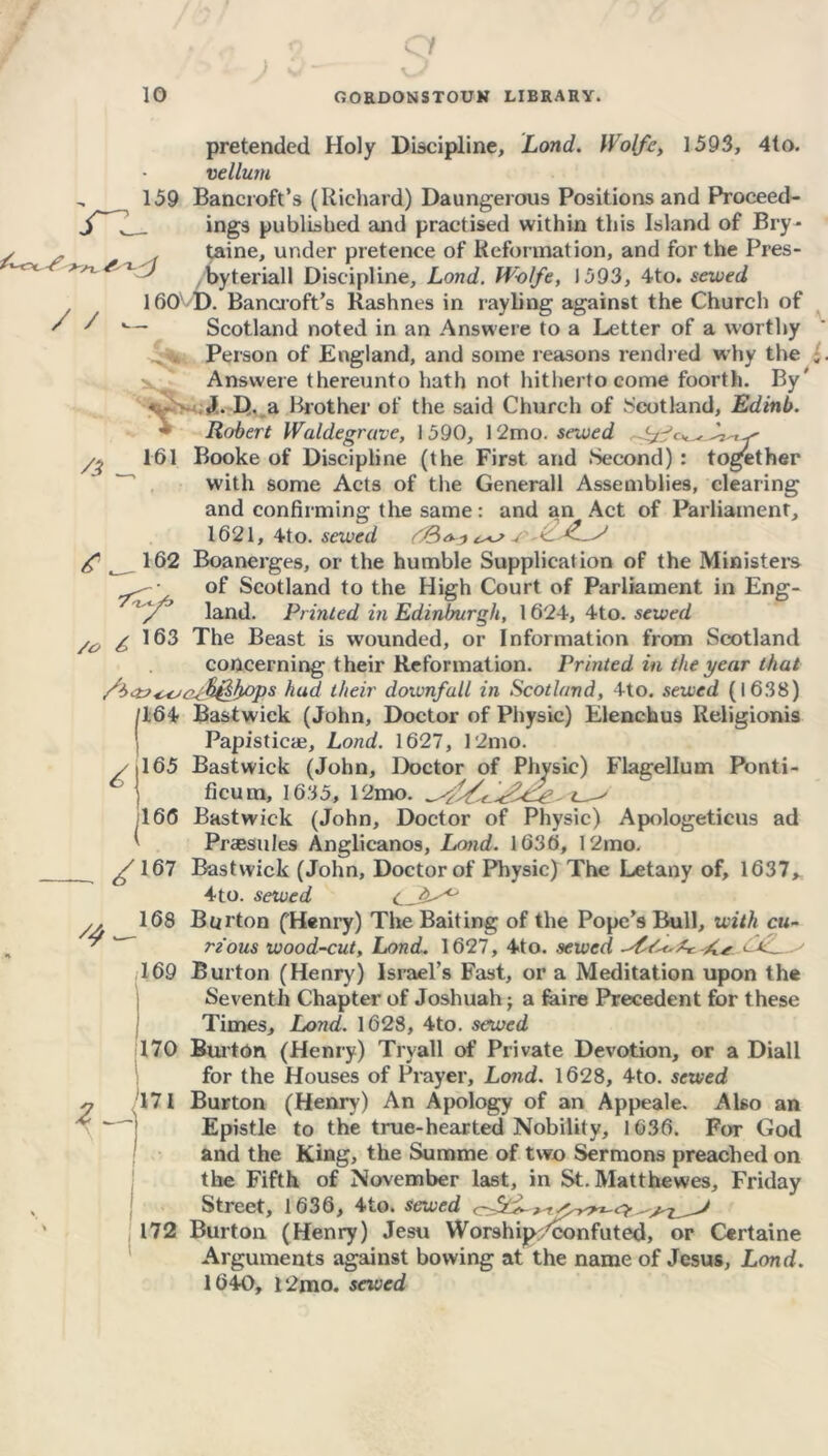 /C pretended Holy Discipline, Lond. IVolfe, 1593, 4to. vellum 159 Bancroft’s (Richard) Daungerous Positions and Proceed- ings published and practised within this Island of Bry- taine, under pretence of Reformation, and for the Pres- byteriall Discipline, Lond. W-olfe, 1593, 4to. sewed 160' D. Bancroft’s Rashnes in ray bag against the Church of /S'— Scotland noted in an A ns we re to a Letter of a worthy Person of England, and some reasons rendred why the Answere thereunto hath not hitherto come foorth. By' c- J. D. a Brother of the said Church of Scotland, Edinb. rz /i 161 Robert Waldegrave, 1590, 12mo.sewed ‘j- /o /> ,y£> 163 I1 165 166 Booke of Discipline (the First, and Second) : together with some Acts of the Generali Assemblies, clearing and confirming: the same: and an Act of Parliament, 1621, 4to. sewed /&<>■-> g 162 Boanerges, or the humble Supplication of the Ministers of Scotland to the High Court of Parliament in Eng- land. Printed in Edinlmrgh, 1624, 4to. sewed The Beast is wounded, or Information from Scotland concerning their Reformation. Printed in the year that fi&^o+fy&bops hud their downfall in Scotland, 4to. sewed (1638) 164 Bastwick (John, Doctor of Physic) Elenchus Religionis Papisticae, Lond. 1627, 12mo. Bastwick (John, Doctor of Physic) Flagellum Ponti- ficum, 1635, 12mo. Bastwick (John, Doctor of Physic) Apologeticus ad Praesules Anglicanos, Lond. 1636, 12mo. jS 167 Bastwick (John, Doctor of Physic) The Letany of, 1637, 4 to. sewed Burton (Henry) The Baiting of the Pope’s Bull, with cu- rious wood-cut, Lond. 1627, 4to. sewed cl-tL Burton (Henry) Israel’s Fast, or a Meditation upon the Seventh Chapter of Joshuah; a fibre Precedent for these Times, Lond. 1628, 4to. sewed 170 Burton (Henry) Trvall of Private Devotion, or a Diall for the Houses of Prayer, Lond. 1628, 4to. sewed Burton (Henry) An Apology of an Appeale. Also an Epistle to the true-hearted Nobility, 1636. For God and the King, the Summe of two Sermons preached on the Fifth of November last, in St. Matthewes, Friday Street, 1636, 4to. sewed Burton (Henry) Jesu Worship/confuted, or Certaine Arguments against bowing at the name of Jesus, Lond. 1640, l2mo. sewed 4 ( 168 169 1-A 171 172