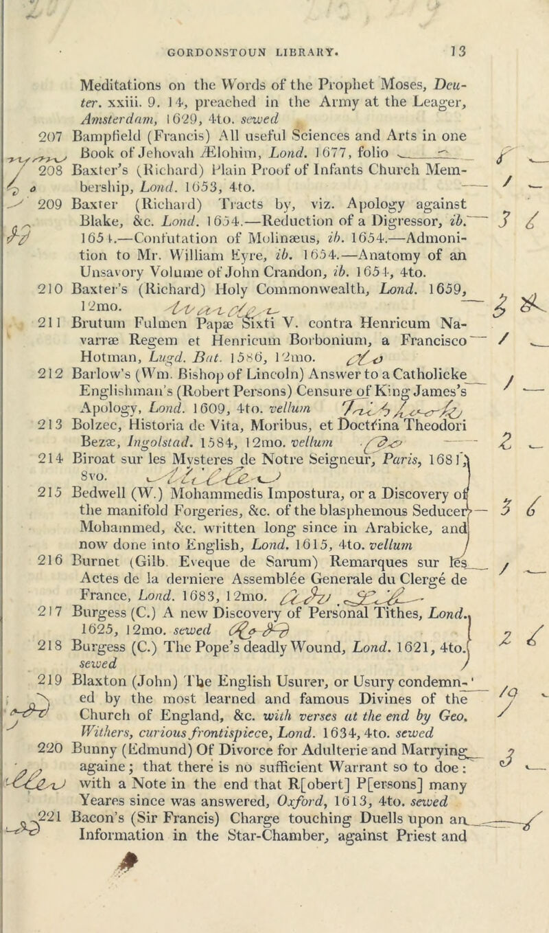 ■yes ryyyS ^ 0 207 yys^ 208 f — / _ 209 210 211 212 213 214- 215 216 217 218 219 220 / w 221 Meditations on the Words of the Prophet Moses, Dele- ter. xxiii. 9. 14, preached in the Army at the Leager, Amsterdam, 1629, 4to. sewed Bampfield (Francis) All useful Sciences and Arts in one Book of Jehovah iElohim, Load. 1677, folio ^ Baxter’s (Bichard) Plain Proof of Infants Church Mem- bership, Land. 1653, 4to. Baxter (Richard) Tracts by, viz. Apology against Blake, &c. Land. 1654.—Reduction of a Digressor, ib3 £ 165 t.—Confutation of Molinaeus, ib. 1654.—Admoni- tion to Mr. William Eyre, ib. 1654.—Anatomy of an Unsavory Volume of John Crandon, ib. 1651-, 4to. Baxter’s (Richard) Holy Commonwealth, Lond. 1659, I -mo. Brutuin Fulmen Papae Sixti V. contra Henricum Na- varrae Regem et Henricum Borbonium, a Francisco' Hot man, Lugd. Bat. I5s6, 12mo. cf'eJ Barlow’s (Wm. Bishop of Lincoln) Answer to aCatholicke Englishman’s (Robert Persons) Censure of King James’s Apology, Lond. 1 609, 4to. vellum rTnf, Bolzec, Historia de Vita, Moribus, et Doctfina Theodori Bezse, Ingolstad. 1584, 12mo. vellum /jfe? Biroat sur les Mysteres de Notre Seigneur, Paris, 1681,' Svo. Bedwell (W.) Mohammedis Impostura, ora Discovery of the manifold Forgeries, &c. of the blasphemous Seducer? Mohammed, &e. written long since in Arabicke, and now done into English, Lond. 1615, 4to. vellum Burnet (Gilb Eveque de Sarum) Remarques sur Actes de la derniere Assemblee Generale du Clerge de France, Lond. 1683, 12mo. Burgess (C.) A new Discovery of Personal Tithes, Lond 1625, 12mo. sewed e3~zd Burgess (C.) The Pope’s deadly Wound, Lond. 1621, 4to. sewed Blaxton (John) I be English Usurer, or Usury condemn-1 ed by the most learned and famous Divines of the Church of England, &c. with verses at the end by Geo. Withers, curious frontispiece, Lond. 1634, 4to. sewed Bunny (Edmund) Of Divorce for Adulterie and Marrying; againe; that there is no sufficient Warrant so to doe: with a Note in the end that R[obert] P[ersons] many Yeares since was answered, Oxford, 1613, 4to. sewed Bacon’s (Sir Francis) Charge touching Duells upon an. Information in the Star-Chamber, against Priest and les / __ / z / /Q / 3