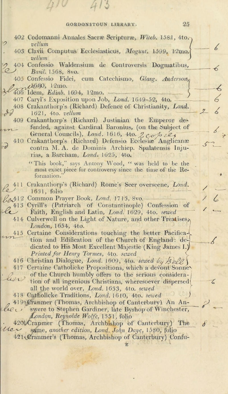 ] 1 *\ 7 ' V GORDONSTOUN LIBRARY, 25 2 402 Codomanni Annales Sacrse Scripturae, Wild). 158.1, 4to. vellum J. 403 Clavii Computus Ecclesiasticus, Mogunt. 1599, 12qio. vellum p 404 Confessio Waldensium de Controversis Dogmatibus, Basil. 1568, 8vo. 405 Confessio Fidei, cum Catechismo, Glasg. Andersort,-, 12raa 1 4^' 406 Idem, Edinb. 1694, 12mo. — 407 Caryl’s Exposition upon Job, Lond. 1649-52, 4to. 40S Crakanthorp’s (Richard) Defence of Christianity, Lond. 1621, 4to. vellum 409 Crakanthorp’s (Richard) Justinian the Emperor de1- fended, against Cardinal Baronins, (on the Subject of General Councils), Lond. 1616, 4to. ^ ^ 410 Crakanthorp’s (Richard) Defensio Ecclesiae7Anglicanae contra M. A. de Dominis Archiep. Spalatensis Inju- rias, a Barcham, Lond. 1625, 4to. “This book,” says Antony Wood, “was held to be the most exact piece for controversy since the time of the Re- formation.” /? 41 1 Crakanthorp’s (Richard) Rome’s Seer overseene, Lond. 1631, folio —~ ^^412 Common Prayer Book, Lond. 1713, 8vo. 413 Cyrill’s (Patriarch of Constantinople) Confession of Faith, English and Latin, Lond. 1629, 4to. sewed 414 Culverwell on the Light of Nature, and other Treatises,^ London, 1654, 4to. < 415 Certaine Considerations touching the better Pacifica-^ tion and Edification of the Church of England: de-j dicated to His Most Excellent Majestie (King James I.)J Printed for Henry Tormes, 4to. sewed 416 Christian Dialogue, Lond. 1609, 4to. sewed /j zXg j 417 Certaine Catholicke Propositions, which a devout Sonnet of the Church humbly offers to the serious considera- j tion of all ingenious Christians, wheresoever dispersed• all the world over, Lond. 1633, 4to. sewed Catholicke Traditions, Lond. 1610, 4to. sewed _./ „ 419’fCranmer (Thomas, Archbishop of Canterbury) An An- j swere to Stephen Gardiner, late Byshop of Winchest er, .London, Reynolde Wolfe, 1551, folio 4201/Crapmer (Thomas, Archbishop of Canterbury) The same, another edition, Lond. John Daye, 1580, folio 421v^ranmer’s (Thomas, Archbishop of Canterbury) Confu- 418 £ - X- - / — s~ / ^ / £ / ./ £ y \d ni