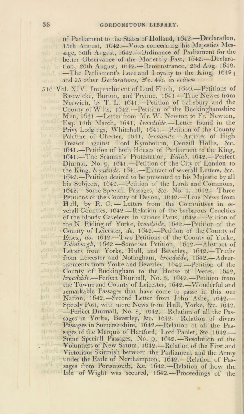 of Parliament to the States of Holland, 1642.—Declaration, 16th August, 1642.—Votes concerning his Majesties Mes- sage, 30th August, J642.—-Ordinance of Parliament for the better Observance of the Monethly Fast, 1642.—Declara- tion, 20th August, 1642.—Remonstrance, 23d Aug. 1642. —The Parliament’s Love and Loyalty to the King, 1642; and 25 other Declarations, &c. 4to. in vellum 5 16 Vol. XIV. Impeachment of Lord Finch, 1640.—Petitions of Bastwicke, Burton, and Prynne, 1641 —True Newes from Norwich, bv T. L. 1641.—Petition of Salisbury and the County of Wilts, 1642.—Petition of the Buckinghamshire Mon, 1641.—Letter from Mr. W. Newton to Fr. Newton, Esq. 18th March, 1641, broadside.—Letter found in the Privy Lodgings, Whitehall, 1641.—Petition of the County Palatine of Chester, 1641, broadside—Articles of High Treason against Lord Kymbolton, Dcnzill Hollis, &c. 1641.—Petition of both Houses of Parliament to the King, 1641. —The Seaman’s Protestation, Edinb. 1642.—Perfect Diurnal, No. 9, 1641.—Petition of the City of London to the King, broadside, 1641.—Extract of severall Letters, &c. 1642. —Petition desired to he presented to his Majestie by all his Subjects, 1642.—Petition of the Lords and Commons, 1642.—Some Speciall Passages, 8cc. No. 1. 1642.—Three Petitions of the County of Devon, 1642.—True News from Hull, by R. C. — Letters from the Committees in se- verall Counties, 1642.—Relation of the barbarous Cruelties of the bloudy Caveleers in various Parts, 1642—Petition of the N. Riding of Yorke, broadside, 1642.—Petition of the County of Leicester, do. 1642.—Peti'ion of the County of Essex, do. 1642.—Two Petitions of the County of Yorke, Edinburgh, 1642.—Somerset Petition, 1642.—Abstract of Letters from Yorke, Hull, and Beverley, 1642.—Truths from Leicester and Notingham, broadside, 1642.— Adver- tisements from Yorke and Beverley, 1()42.—Petition of the County of Buckingham to the House of Peeres, 1642, broadside.—Perfect Diurnall, No. 5, 1642.—Petition from the Towneand County of Leicester, 1642.—Wonderful and remarkable Passages that have come to passe in this our Nation, 1642..—Second Letter from John Ashe, 1642.— Speedy Post, with more News from Hull, Yorke, &c. 1642. —Perfect Diurnall, No. 8, 1642.—Relation of all the Pas- sages in Yorke, Beverley, &c. 1642.—Relation of divers Passages in Somersetshire, 1642.—Relation of all the Pas- sages of the Marquis of Hartford, Lord Paulet, &c. 1642.— Some Special! Passages, No. 9, 1642.—Resolution of the Voluntiers of New Sarum, 1642.—Relation of the First and Victorious Skirmish between the Parliament and the Army under the Earle of Northampton, 1642.—Relation of Pas- sages from Portsmouth, &c. 1642.—Relation of how the Isle of Wight was secured, 1642.—Proceedings of the