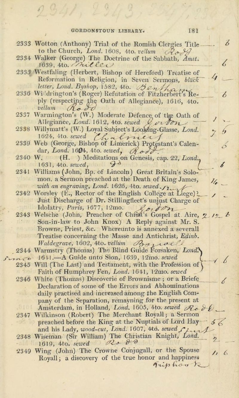 2333 2334 2335 2336 2337 2338 2339 2340 2341 2342 2343 2344 2345 2346 2347 2348 2349 £ 4 _ / j Wotton (Anthony) Trial of the Romish Clergies Title — to the Church, Lond. 1608, Mo. vellum L/?<7-zfy7 Walker (George) The Doctrine of the Sabbath, Amst. 1639, 4to. / Westfaling (Herbert, Bishop of Hereford) Treatise of Reformation in Religion, in Seven Sermons, black letter, Lond. Byshop, 1582, 4to. ^3 Wi Idrington’s (Roger) Refutation of Fitzherbert^s^Re- ply (respecting th§ Oath of Allegiance), 1616, 4to. vellum (A-o- 3~t7 Warmington’s (W.) Moderate Defence^ of the Oath of Allegiance, Lond. 1612, 4to. sewed w Willymatt’s (W.) Loyal Subject’s Loojkng-Glasse, Lond. 1624, Ito. sewed f'/i c / Web (George, Bishop of Limerick) Protestant’s Calen- ^ dar, Lond. 1604, 4to. sewedy (7% W. (H. ) Meditations on Genesis, cap. 22, Lond.. 1631, 4to. seived, f / Williams (John, Bp. of Idncoln) Great Britain’s Solo-' mon, a Sermon preached at the Death of King James, with an engraving, Lond. 1626, 4to. sewed — Worsley (E., Rector of the English College at Liege)? / Just Discharge of Dr. Stillingfleet’s unjust Charge of Idolatry, Paris, 1677, 12mo. Welsche (John, Preacher of Chrfet’s Gospel at Aire, A Son-in-law to John Knox) A Reply against Mr. S. Browne, Priest, &c. Whereunto is annexed a severall Treatise concerning the Masse and Antichrist, Edinb. Waldegrave, 1602, 4to. vellum j- -« **••*•' ^ Warmstry (Thomas) The Blind Guide Forsaken, Lond\ 1611.—A Guide unto Sion, 1639, 12mo. sewed f y £ Will (The Last) and Testament, with the Profession of \ Faith of Humphrey Fen, Lond. 1641, 12mo. sewed ■ White (Thomas) Discoverie of Brovvnisme ; or a Briefe £ Declaration of some of the Errors and Abhominations daily practised and increased among the English Com- pany of the Separation, remayning for the present at Amsterdam, in Holland, Lond. 1605, 4to. sewed ed i- , Wilkinson (Robert) The Merchant. Royall j a Sermon preached before the King at the Nuptials of Lord Elay and his Lady, wood-cut, I.ond. 1607, 4to. sewed Wiseman (Sir William) The Christian Knight, Load. ~ 1619, 4to. sewed Wing (John) The Crowne Conjugall, or the Spouse /f ^ Royall a discovery of the true honor and happiness >uy3 y v j