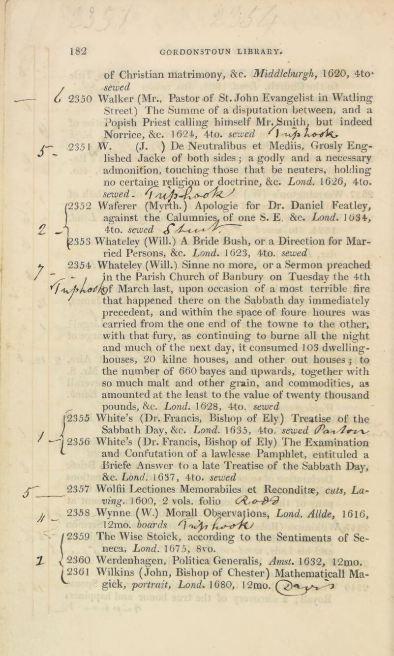 r Z- of Christian matrimony, &c. Middleburgli, 1(320, 4to* r sewed 6 2350 Walker (Mr., Pastor of St. John Evangelist in Watling Street) The Summe of a disputation between, and a Popish Priest calling himself MivSmith, but indeed Norrice, &c. 1 624, 4to. sewed ' J /— 2351 W. (J. ) De Neutralibus et Mediis, Grosly Eng- J “ lished Jacke of both sides; a godly and a necessary admonition, touching those that be neuters, holding no certain^ religion or doctrine, &c. Lond. 1626, 4to. saved. V J 2352 Waferer (Mvrth.) Apologie for Dr. Daniel Featley, against the Calumnies, of one S. E. &c. Lond. 1634, 4to. sewed <C’ 353 Whateley (Will.) A Bride Bush, or a Direction for Mar- ried Persons, &c. Lond. 1623, 4to. sewed 2354 Whateley (Will.) Sinne no more, or a Sermon preached - i in the Parish Church of Banbury on Tuesday the 4th 'U.fr'/&? March last, upon occasion of a most terrible fire ' that happened there on the Sabbath day immediately precedent, and within the space of foure houres was carried from the one end of the towne to the other, with that fury, as continuing to burne all the night and much of the next day, it consumed 103 dwelling- houses, 20 kilne houses, and other out houses ; to the number of 660 bayes and upwards, together with so much malt and other grain, and commodities, as amounted at the least to the value of twenty thousand ^ pounds, &c. Lond. 1628, 4to. sewed 2355 White’s (Dr. Francis, Bishop of Ely) Treatise of the Sabbath Day, &c. Lond. 1635, 4to. sewed V' 7 2356 White’s (Dr. Francis, Bishop of Ely) The Examination and Confutation of a lawlesse Pamphlet, entituled a Briefe Answer to a late Treatise of the Sabbath Day, &c. Lond. 1637, 4to. sewed 2357 Wolfii Lectiones Memorabiies et lteconditae, cuts, La- ving. 1600, 2 vols. folio , _ 2358 Wynne (W.) Morall Observations, Lond. Allde, 1616, 12mo. boards G 2359 The Wise Stoick, according to the Sentiments of Se- neca, Lond. 1675, 8vo. Werdenhagen, Politica Generalis, Amst. 1632, 12mo. / 2301 Wilkins (John, Bishop of Chester) Mathematicall Ma- ^ gick, •portrait, Lond. 1680, 12mo. / 2360 2361