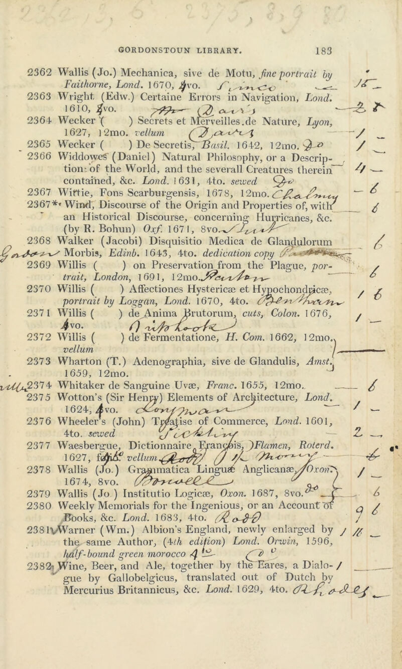 23 65 2366 2362 Wallis (Jo.) Mechanica, sive de Motu, fine portrait by Fuithorne, Lond. ] 670, 2363 Wright, (Edw.) Certaine Errors in Navigation, Lond. 1610, #VO. *s\ > 1 ■—=£ 2364 Wecker \ ) Secrets et Merveilles.de Nature, Lyon, 1627, 12mo. vellum — ~~ Wecker ( ) De Secretis, Basil. 164-2, 12mo. WiddoyveS' (Daniel) Natural Philosophy, or a Descrip- tion: of the World, and the severall Creatures therein contained, &c. Lond. 1631, 4to. sewed 2367 Wiftie, Fons Scarburgensis, 1678, 12mo 2367** Wind', Discourse of the Origin and Properties of, witlr an Historical Discourse, concerning Hurricanes, &c. (by R. Bohun) Oxf. 1671, 8vo 2368 Walker (Jacobi) Discjuisitio Medica de Glandulorum Morbis, Edinb. 1 6-4.3, 4to. dedication copy 2369 Willis ( ) on Preservation from the Plague, por- trait, London, 1691, 1 2370 Willis ( ) Aflfectiones Hystericae et Hypochondcjcae, portrait by Loggan, Lond. 1670, 4to. CfLdxi 2371 Willis ( ) de^Anima Brutorum, cuts, Colon. 1676, 4vo. f) 2372 Willis ( ) de Fermentatione, H. Com. 1662, 12mo.> vellum 2373 Wharton (T.) Adcnographia, sive de Glandulis, Amst. 1659, 12mo. ■UL^x2374 Whitaker de Sanguine Uvse, Franc. 1655, 12mo. / / / 6 6 / 6 / 2375 2376 Lond. 2377 Wotton’s (Sir Heapy) Elements of Architecture, 1624, Avo. cs-^nJ^ r s (John) Tpjfojise of Commerce, Lond. 1601, treed / / Wheeler 4to. served Waesbenrue, Dictionnaire. Francois, ^)Flamen, Roterd. 1627, f^udf vellum J //^ - 2378 Wallis (Jo.) Graaimatica Lingua6 Anglicanae^0.rw?7' 167 4, 8vo. J ^ l 2379 Wallis (Jo ) Institutio Logicse, Oxon. 1687, 8vo.^_X~ 2380 Weekly Memorials for the Ingenious, or an Account m 2381vWarner (Wm.) Albion’s England, newly enlarged by j /£ the same Author, (4th edition) Lond. Orwin, 1596, half-bound green morocco (ft> 1 2382: Wine, Beer, and Ale, together by the Fares, a Dialo-/ gue by Gallobelgicus, translated out of Dutch by Mercurius Britannicus, &c. Lond. 1629, 4to. Z _ - 4- / _ _ 7 4 /