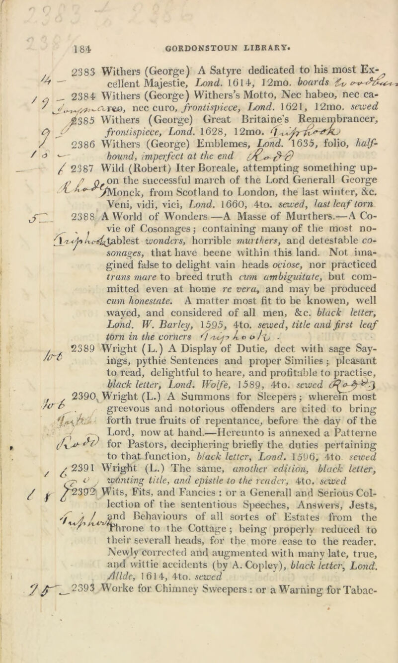 r 1 84 GORDONSTOUN LIBRARY. '4 ' 1 O / / o S2- /(Tl / r ?r 2383 Withers (George) A Satyre dedicated to his most Ex-? cellent Majestie, Lond. 1614, 12mo. boards ft, __ 2384“ Withers (George) Withers’s Motto, Nec habeo, nec ca- wnec euro, frontispiece, Lond. 1021, 12mo. saved $385 Withers (George) Great Britaine’s Remembrancer, 7 frontispiece, Lond. 1628, 12mo. ' / , 2386 Withers (George) Emblemes, Lond. 1635, folio, «- hound, imperfect at the end tH9 / 2387 Wild (Robert) Iter Boreale, attempting something up- ,, q on the successful march of the Lord Generali George t /. ^ yMonpk, from Scotland to London, (he last winter, &c. Veni, vidi, vici, l.ond. 1660, 4to. saved, last leaf torn 2388 A World of Wonders —A Masse of Murthers.—A Co- v f vie of Cosonages; containing many of the most no- 11-y»t%<-Stablest wonders, horrible murthers, and detestable co- sonages, that have beene within this land. Not ima- gined false to delight vain heads otiose, nor practiced tram mare to breed truth cum ambiguitate, but com- mitted even at home re vera., and may be produced cum honestate. A matter most fit to be knowen, well wayed, and considered of all men, &c. black letter, Lond. W. Barley, 1595, 4to. sewed, title and first leaf torn in the corners <1 Lt> t» ■ 2389 Wright (L.) A Display of Dutie, dect with sage Say- ings, pythie Sentences and proper Similies; pleasant to read, delightful to heare, and profitable to practise, black letter, Lond. Wolfe, 1589, 4to. sewed (£{f~ 2390v Wright (L.) A Summons for Sleepers; wherein most greevous and notorious offenders are cited to bring forth true fruits of repentance, before the day of the 1 Lord, now at hand.—Hereunto is annexed a Patterne for Pastors, deciphering briefly the duties pertaining to that function, black letter, Lond. 1596, 4to sewed ^/ 239l Wright (L.) The same, another edition, black letter, -p o wanting title, and epistle to the reader, 4to. sewed /239$ Wits, Fits, and Fancies : or a Generali and Serious Col- lection of the sententious Speeches, Answers, Jests, f / and Behaviours of all sortes of Estates from the Throne to the Cottage; being properlv reduced to their severall heads, for the more ease to the reader. Newly corrected and augmented with many late, true, and wit tie accidents (by A. Copley), black letter, Lond. Alldc, 1614, 4to. sewed _2393 Worke for Chimney Sweepers: or a Warning forTabac- Jer 6 •P<{*