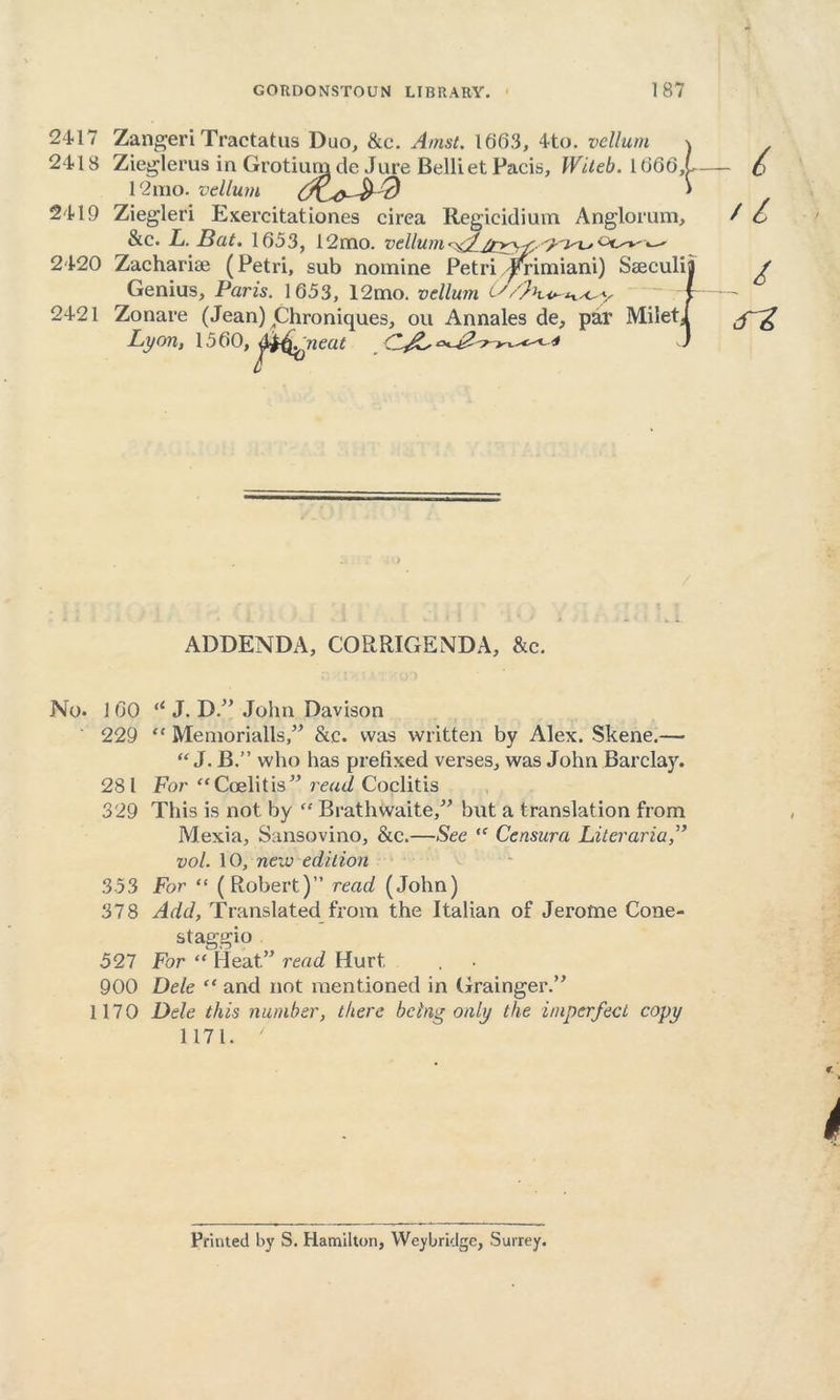 2417 Zangeri Tractatus Duo, &c. Amst. 1663, 4to. vellum \ 2418 Zieglerus in Grotium cle Jure Belliet Pacis, Witeb. 1666,1 12mo. vellum ' 2419 Ziegleri Exercitationes circa Regicidium Anglorum, &c. L. Bat. 1653, 12mo. vellum^w:,^ot^-^ 2420 Zacharise (Petri, sub nomine Petri Jmmiani) Seeculij Genius, Paris. 1653, 12mo. vellum ^ 2421 Zonare (Jean) Chroniques, ou Annales de, par MiletJ Lyon, 1560,j)^ neat '* ” - 6 // / ADDENDA, CORRIGENDA, &c. No. 1 60 (l J. D. John Davison 229 “ Memorialls,” Stc. was written by Alex. Skene.— “ J. B.” who has prefixed verses, was John Barclay. 281 For “Coelitis” read Coclitis 329 This is not by “ Brathwaite, but a translation from Mexia, Sansovino, &c.—See “ Censura Literaria vol. 10, new edition 353 For “ (Robert)” read (John) 378 Add, Translated from the Italian of Jerome Cone- st aggio 527 For “ Heat.” read Hurt 900 Dele “ and not mentioned in Grainger. 1170 Dele this number, there being only the imperfect copy 1171. ' Printed by S. Hamilton, Weybridge, Surrey.