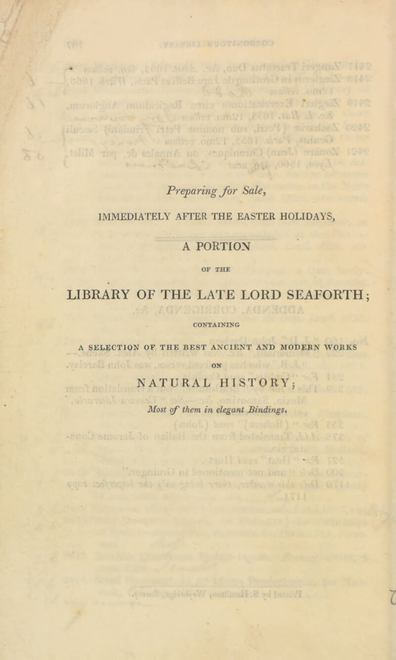 Preparing for Sale, IMMEDIATELY AFTER. THE EASTER HOLIDAYS, A PORTION OF THE LIBRARY OF THE LATE LORD SEAFORTH CONTAINING A SELECTION OF THE BEST ANCIENT AND MODERN WORKS ON NATURAL HISTORY: Most of them in elegant Bindings,