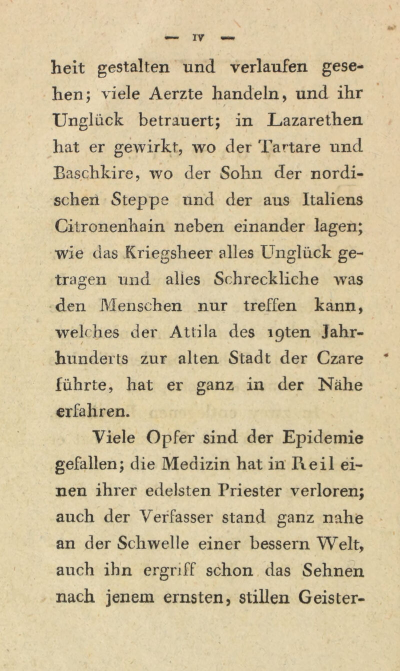 heit gestalten und verlaufen gese- hen; viele Aerzte handeln, und ihr / . Unglück betrauert; in Lazarethen hat er gewirkt, wo der Tartare und Baschkire, wo der Sohn der nordi- schen Steppe und der aus Italiens Citronenhain neben einander lagen; wie das Kriegsheer alles Unglück ge- tragen und alles Schreckliche wras den Menschen nur treffen kann, welches der Attila des ipten Jahr- hunderts zur alten Stadt der Czare führte, hat er ganz in der Nähe erfahren. Viele Opfer sind der Epidemie gefallen; die Medizin hat in Reil ei- nen ihrer edelsten Priester verloren; auch der Verfasser stand ganz nahe an der Schwelle einer bessern Welt, auch ihn ergriff schon das Sehnen nach jenem ernsten, stillen Geister-