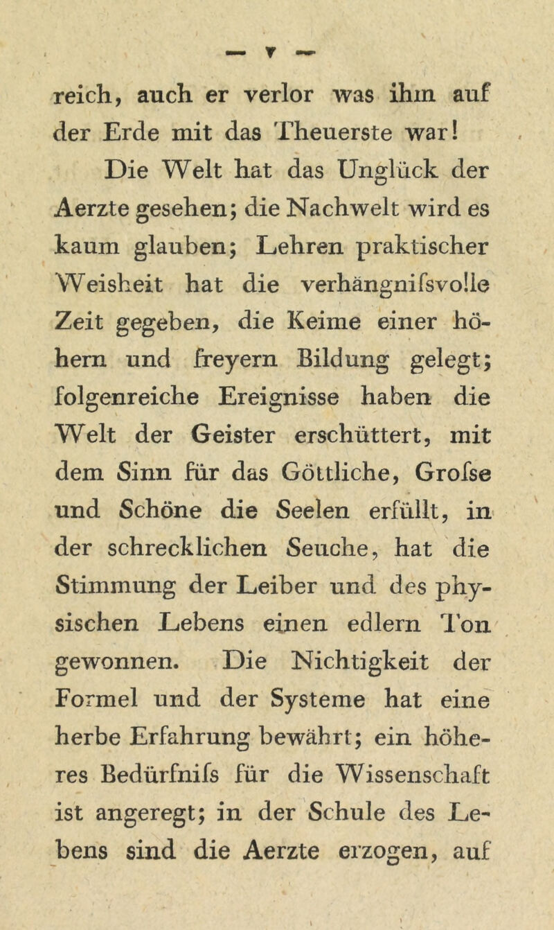 reich, auch er verlor was ihm auf der Erde mit das Theuerste war! Die Welt hat das Unglück der Aerzte gesehen; die Nachwelt wird es kaum glauben; Lehren praktischer Weisheit hat die verhängnifsvoÜe Zeit gegeben, die Keime einer ho- hem und freyern Bildung gelegt; folgenreiche Ereignisse haben die Welt der Geister erschüttert, mit dem Sinn für das Göttliche, Grofse und Schöne die Seelen erfüllt, in der schrecklichen Seuche, hat die Stimmung der Leiber und des phy- sischen Lebens einen edlern Ion gewonnen. Die Nichtigkeit der Formel und der Systeme hat eine herbe Erfahrung bewährt; ein höhe- res Bedürfnifs für die Wissenschaft ist angeregt; in der Schule des Le- bens sind die Aerzte erzogen, auf