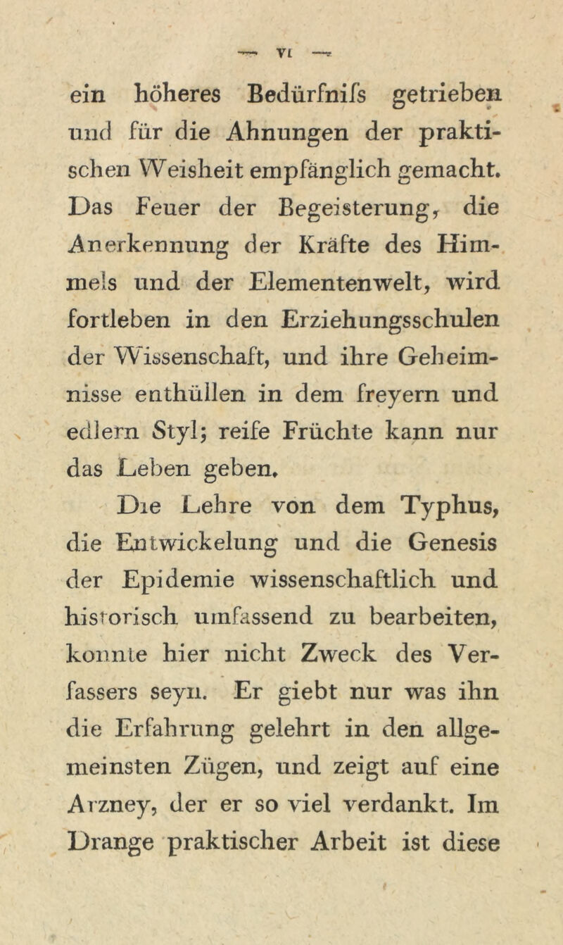 ein höheres Bedürfnifs getrieben und für die Ahnungen der prakti- schen Weisheit empfänglich gemacht. Das Feuer der Begeisterung* die Anerkennung der Kräfte des Him- mels und der Elementen weit* wird fortleben in den Erziehungsschulen der Wissenschaft, und ihre Geheim- nisse enthüllen in dem freyern und edlem Styl; reife Früchte kann nur das Leben geben. Die Lehre von dem Typhus, die Entwickelung und die Genesis der Epidemie wissenschaftlich und historisch umfassend zu bearbeiten, konnte hier nicht Zweck des Ver- fassers seyn. Er giebt nur was ihn die Erfahrung gelehrt in den allge- meinsten Zügen, und zeigt auf eine Arzney, der er so viel verdankt. Im Drange praktischer Arbeit ist diese