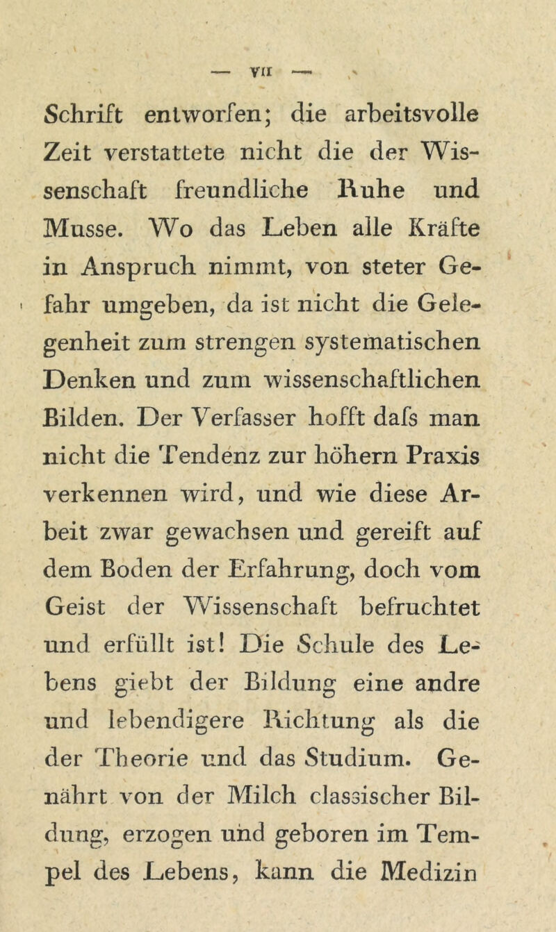 Vir — Schrift entworfen; die arbeitsvolle Zeit verstattete nicht die der Wis- senschaft freundliche Ruhe und Müsse. Wo das Leben alle Kräfte in Anspruch nimmt, von steter Ge- - fahr umgeben, da ist nicht die Gele- genheit zum strengen systematischen Denken und zum wissenschaftlichen Bilden. Der Verfasser hofft dafs man nicht die Tendenz zur höhern Praxis verkennen wird, und wie diese Ar- beit zwar gewachsen und gereift auf dem Boden der Erfahrung, doch vom Geist der Wissenschaft befruchtet und erfüllt ist! Die Schule des Le- bens gicbt der Bildung eine andre und lebendigere Richtung als die der Theorie und das Studium. Ge- nährt von der Milch classischer Bil- dung, erzogen und geboren im Tem- pel des Lebens, kann die Medizin