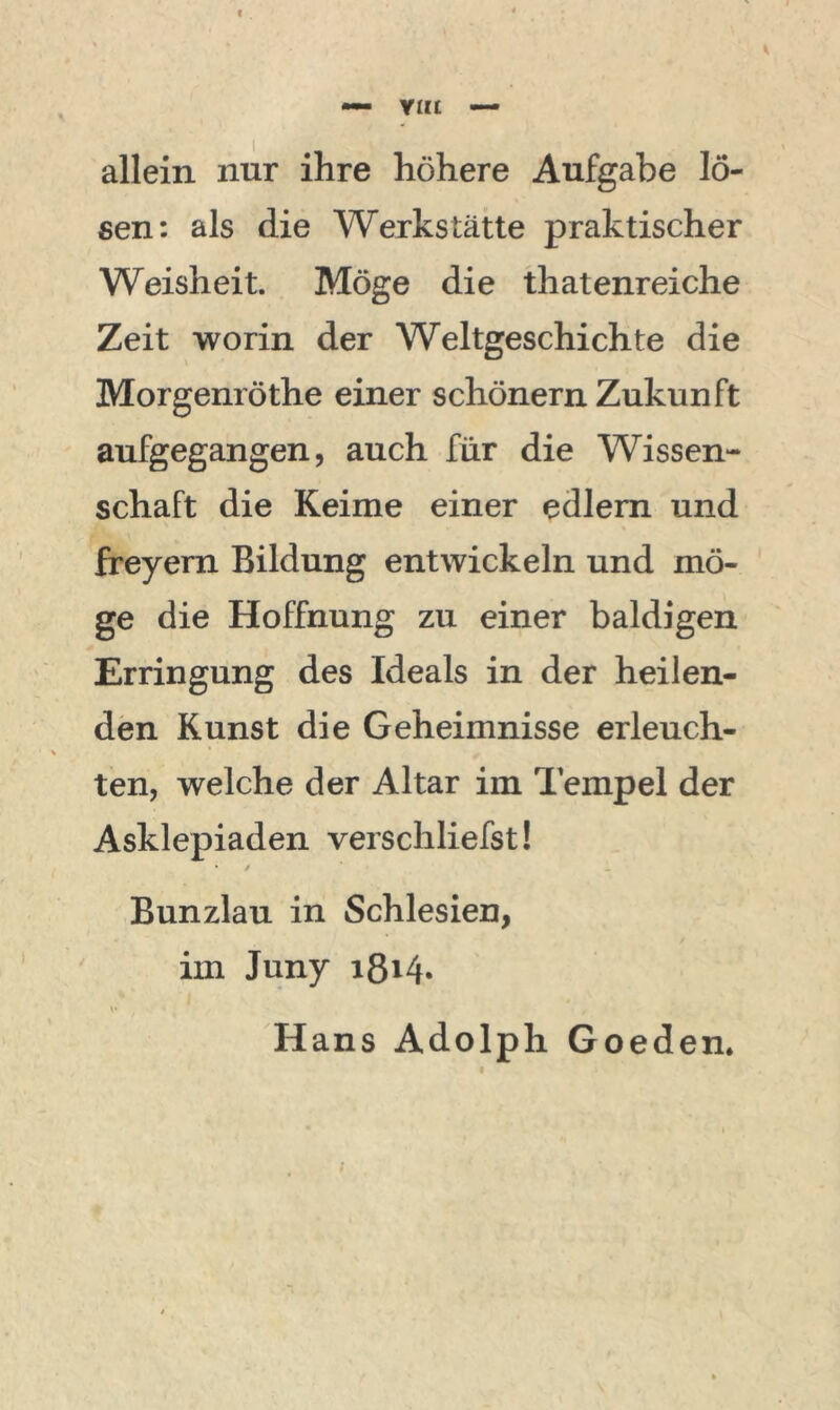 I — Y«£ — allein nur ihre höhere Aufgabe lö- sen: als die Werkstätte praktischer Weisheit. Möge die thatenreiche Zeit worin der Weltgeschichte die Morgenröthe einer schönem Zukunft aufgegangen, auch für die Wissen- schaft die Keime einer edlern und freyern Bildung entwickeln und mö- ge die Hoffnung zu einer baldigen Erringung des Ideals in der heilen- den Kunst die Geheimnisse erleuch- ten, welche der Altar im Tempel der Asklepiaden verschliefst! • / Bunzlau in Schlesien, im Juny i8i4* Hans Adolph Goeden.