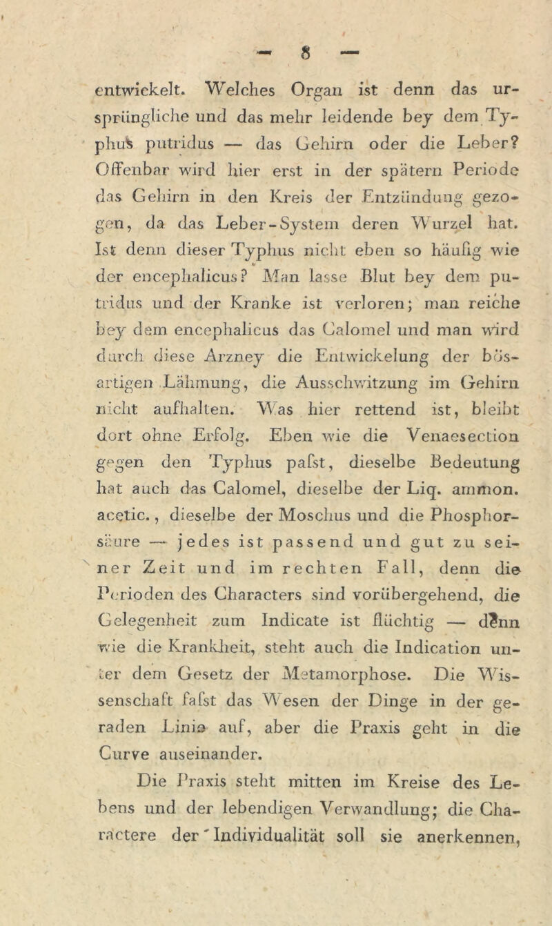 entwickelt. Welches Organ ist denn das ur- sprüngliche und das mehr leidende bey dem Ty- phus putridus — das Gehirn oder die Leber? Olfenbar wird hier erst in der spätem Periode das Gehirn in den Kreis der Entzündung gezo- gen, da das Leber-System deren Wurzel hat. Ist denn dieser Typhus nicht eben so häufig wie «r der encephalicus ? Man lasse Blut hey dem pu- trid us und der Kranke ist verloren; man reiche bey dem encephalicus das Calomel und man ward durch diese Arzney die Entwickelung der bös- artigen Lähmung, die Ausschwitzung im Gehirn nicht aufhalten. Was hier rettend ist, bleibt dort ohne Erfolg. Eben v'ie die Venaesection gf'gen den Typhus pafst, dieselbe Bedeutung hat auch das Calomel, dieselbe der Liq. ammon. acetic., dieselbe der Moschus und die Phosphor- säure — jedes ist passend und gut zu sei- ner Zeit und im rechten Fall, denn die Perioden des Characters sind vorübergehend, die Gelegenheit zum Indicate ist flüchtig — d?nn wie die Krankheit, steht auch die Indication un- ter dem Gesetz der Metamorphose. Die Wis- senschaft fafst das W esen der Dinge in der ge- raden Linio auf, aber die Praxis geht in die Curve auseinander. Die Praxis steht mitten im Kreise des Le- bens und der lebendigen Verwandlung; die Cha- rnetere der' Individualität soll sie anerkennen,