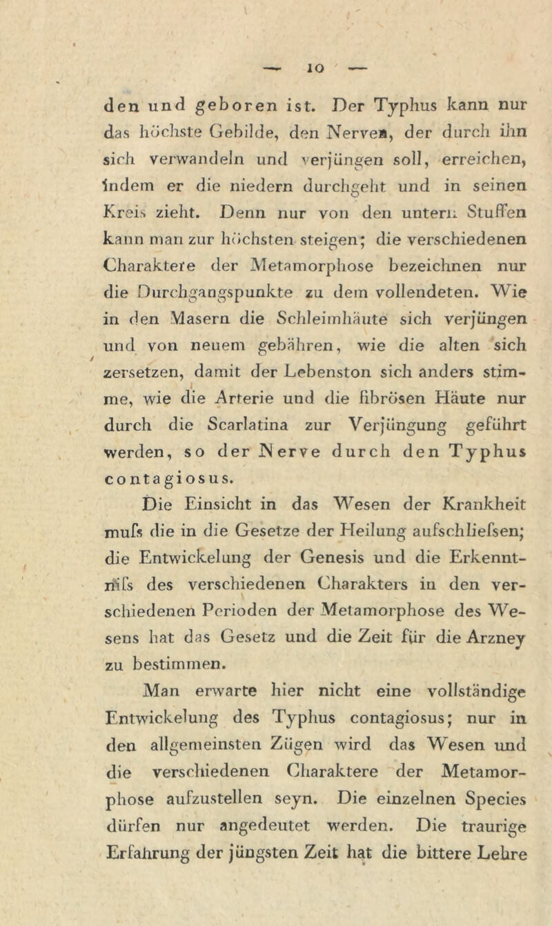 den und geboren ist. Der Typhus kann nur das höchste Gebilde, den Nerve», der durch ihn sich verwandeln und verjüngen soll, erreichen, indem er die niedern durchgeht und in seinen Kreis zieht. Denn nur von den untern Stuffen kann man zur höchsten steigen; die verschiedenen Charaktere der Metamorphose bezeichnen nur die Durchgangspunkte zu dem vollendeten. Wie in den Masern die Schleimhäute sich verjüngen und von neuem gebähren, wie die alten sich zersetzen, damit der Lebenston sich anders stim- me, wie die Arterie und die fibrösen Häute nur durch die Scarlatina zur Verjüngung geführt werden, so der Nerve durch den Typhus contagiosus. D ie Einsicht in das Wesen der Krankheit mufs die in die Gesetze der Heilung aufschliefsen; die Entwickelung der Genesis und die Erkennt- nis des verschiedenen Charakters in den ver- \ schiedenen Perioden der Metamorphose des We- sens hat das Gesetz und die Zeit für die Arzney zu bestimmen. Man erwarte hier nicht eine vollständige Entwickelung des Typhus contagiosus; nur in den allgemeinsten Zügen wird das Wesen und die verschiedenen Charaktere der Metamor- phose aufzustellen seyn. Die einzelnen Species dürfen nur angedeutet werden. Die traurige Erfahrung der j üugsten Zeit hat die bittere Lehre