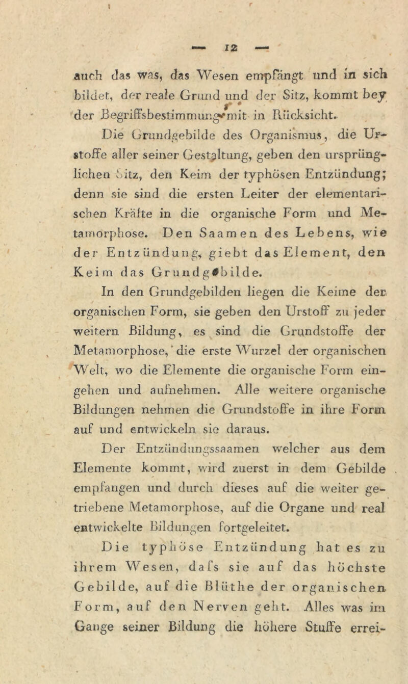 bildet, der reale Grund lind der Sitz, kommt bey der Begriffsbestimniungymit in Rücksicht. Die Grundgebilde des Organismus, die Uf- «toffe aller seiner Gestaltung, geben den ursprüng- lichen ‘.itz, den Keim der typhösen Entzündung; denn sie sind die ersten Leiter der elementari- schen Kräfte in die organische Form und Me- tamorphose. Den Saamen des Lebens, wie der Entzündung, giebt das Element, den Keim das Grundgibilde. In den Grundgebilden liegen die Keime der, / organischen Form, sie geben den Urstoff zu jeder weitern Bildung, es sind die Grundstoffe der Metamorphose, ‘ die erste Wurzel der organischen Welt, wo die Elemente die organische Form ein- gehen und aufhehmen. Alle weitere organische Bildungen nehmen die Grundstoffe in ihre Form, auf und entwickeln sie daraus. Der Entziindungssaamen welcher aus dem Elemente kommt, wird zuerst in dem Gebilde empfangen und durch dieses auf die weiter ge- triebene Metamorphose, auf die Organe und real entwickelte Bildungen fortgeleitet. Die typhöse Entzündung hat es zu ihrem Wesen, dafs sie auf das höchste Gebilde, auf die Blüthe der organischen. Form, auf den Nerven geht. Alles was im Gange seiner Bildung die höhere Stuffe errei-