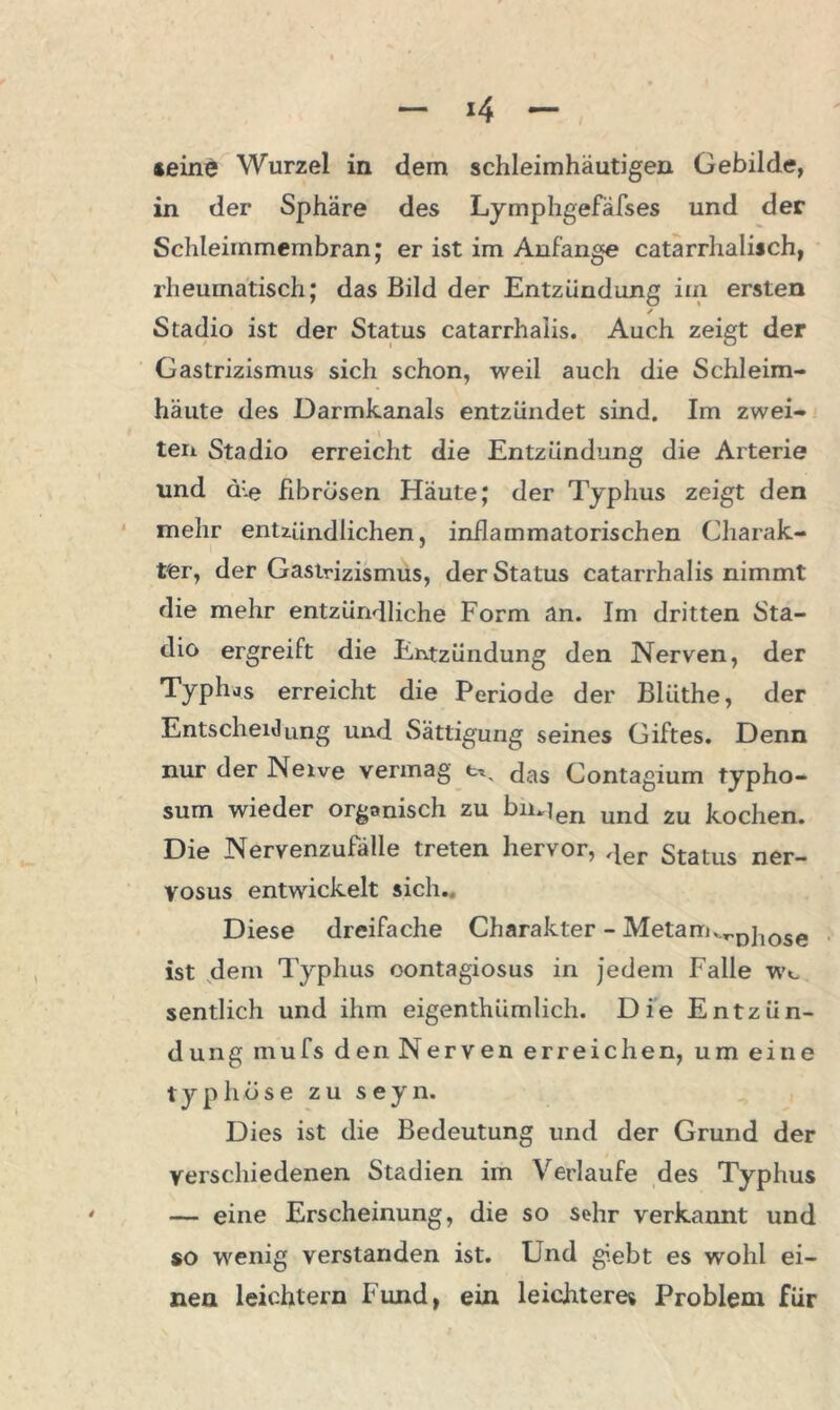 »eine Wurzel in dem schleimhäutigen Gebilde, in der Sphäre des Lymphgefäfses und der Schleimmembran; er ist im Anfänge catarrhalisch, rheumatisch; das Bild der Entzündung im ersten / Stadio ist der Status catarrhalis. Auch zeigt der Gastrizismus sich schon, weil auch die Schleim- häute des Darmkanals entzündet sind. Im zwei- teil Stadio erreicht die Entzündung die Arterie und ä:-e fibrösen Häute; der Typhus zeigt den mehr entzündlichen, inflammatorischen Charak- ter, der Gastrizismus, der Status catarrhalis nimmt die mehr entzündliche Form an. Im dritten Sta- dio ergreift die Entzündung den Nerven, der Typhus erreicht die Periode der Blüthe, der Entscheidung und Sättigung seines Giftes. Denn nur der Neive vermag das Contagium typho- sum wieder organisch zu bm]eri und zu kochen. Die Nervenzufälle treten hervor, der Status ner- vosus entwickelt sich. Diese dreifache Charakter - Metann,.Djlose ist dem Typhus oontagiosus in jedem Falle Wt sentlich und ihm eigenthümlich. Die Entzün- dung mufs denNerven erreichen, um eine typhöse zu seyn. Dies ist die Bedeutung und der Grund der verschiedenen Stadien im Verlaufe des Typhus — eine Erscheinung, die so Sohr verkannt und so wenig verstanden ist. End giebt es wohl ei- nen leichtern Fund, ein leichteres Problem für