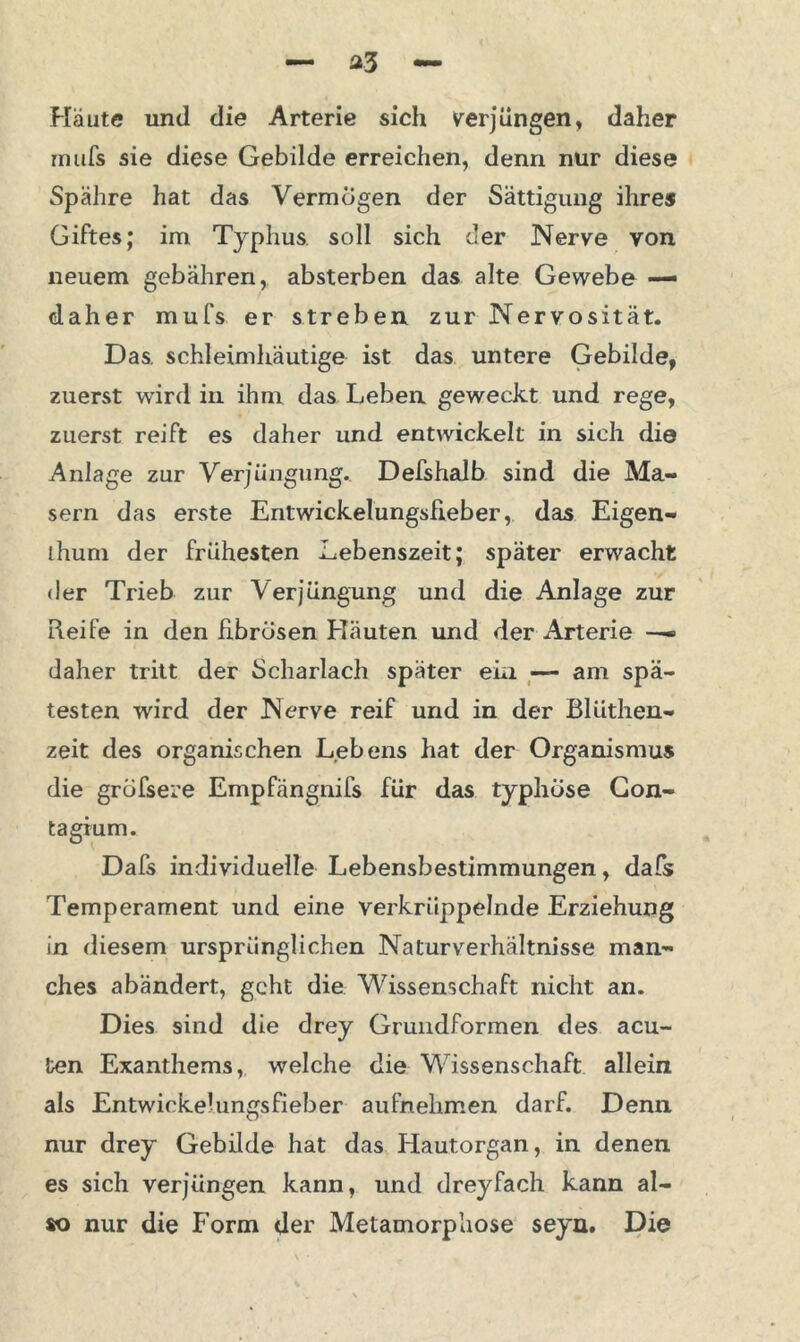 Häute und die Arterie sich verjüngen, daher rnufs sie diese Gebilde erreichen, denn nur diese Spähre hat das Vermögen der Sättigung ihres Giftes; im Typhus soll sich der Nerve von neuem gebähren, absterben das alte Gewebe — daher mufs er streben zur Nervosität. Das. schleimhäutige ist das untere Gebilde, zuerst wird in ihm das Leben geweckt und rege, zuerst reift es daher und entwickelt in sich die Anlage zur Verjüngung. Defshalb sind die Ma- sern das erste Entwickelungsfieber, das Eigen- thum der frühesten Lebenszeit; später erwacht der Trieb zur Verjüngung und die Anlage zur Reife in den fibrösen Häuten und der Arterie —» daher tritt der Scharlach später ein — am spä- testen wird der Nerve reif und in der Blüthen- zeit des organischen Lebens hat der Organismus die grofsere Empfängnifs für das typhöse Con- tagium. Dafs individuelle Lebensbestimmungen, dafs Temperament und eine verkrüppelnde Erziehung in diesem ursprünglichen Naturverhältnisse man- ches abändert, geht die Wissenschaft nicht an. Dies sind die drey Grundformen des acu- ten Exanthems, welche die Wissenschaft allein als Entwickelungsfieber aufnelimen darf. Denn nur drey Gebilde hat das Hautorgan, in denen es sich verjüngen kann, und dreyfach kann al- so nur die Form der Metamorphose seyn. Die