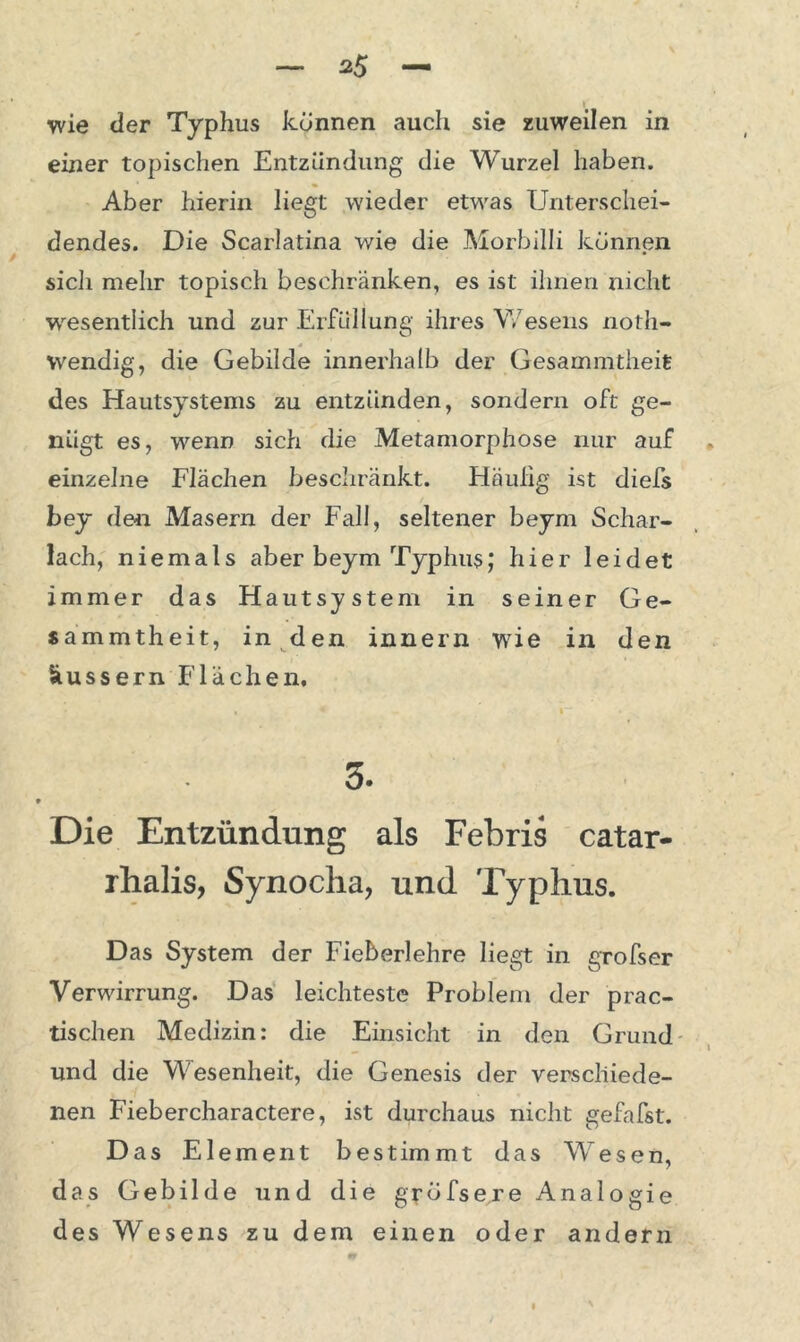 *5 wie der Typhus können auch sie zuweilen in einer topischen Entzündung die Wurzel haben. Aber hierin liegt wieder etwas Unterschei- dendes. Die Scarlatina wie die Morbilli können sicli mehr topisch beschränken, es ist ihnen nicht wesentlich und zur Erfüllung ihres Wesens noth- wendig, die Gebilde innerhalb der Gesammtheit des Hautsystems zu entzünden, sondern oft ge- nügt es, wenn sich die Metamorphose nur auf einzelne Flächen beschränkt. Häufig ist diefs bey de« Masern der Fall, seltener beym Schar- lach, niemals aber beym Typhus; hier leidet immer das Hautsystem in seiner Ge- sammtheit, in den innern wie in den äussern Flächen. 3. Die Entzündung als Febris catar- rhalis, Synocha, und Typhus. Das System der Fieberlehre liegt in grofser Verwirrung. Das leichteste Problem der prac- tischen Medizin: die Einsicht in den Grund und die Wesenheit, die Genesis der verschiede- nen Fiebercharactere, ist durchaus nicht gefafst. Das Element bestimmt das Wesen, das Gebilde und die grdfsere Analogie des Wesens zu dem einen oder andern