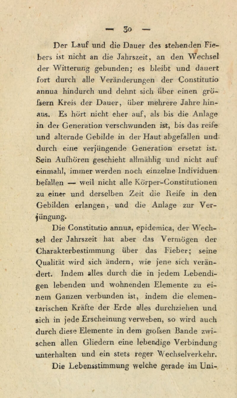 Der Lauf und die Dauer des stehenden Fie- bers ist nicht an die Jahrszeit, an den Wechsel der Witterung gebunden; es bleibt und dauert fort durch alle Veränderungen der Constitutio annua hindurch und dehnt sich über einen gro- fsern Kreis der Dauer, über mehrere Jahre hin- aus. Es hört nicht eher auf, als bis die Anlage in der Generation verschwunden ist, bis das reife und alternde Gebilde in der Haut abgefallen und durch eine verjüngende Generation ersetzt ist. Sein Aufhciren geschieht allmählig und nicht auf einmahl, immer werden noch einzelne Individuen befallen — weil nicht alle Körper-Constitutionen zu einer und derselben Zeit die Reife in den Gebilden erlangen, und die Anlage zur Ver- jüngung. Die Constitutio annua, epidemica, der Wech- sel der Jahrszeit hat aber das Vermögen der Charakterbestimmung über das Fieber; seine Qualität wird sich ändern, wie jene sich verän- dert. Indem alles durch die in jedem Lebendi- gen lebenden und wohnenden Elemente zu ei- nem Ganzen verbunden ist, indem die elemen- tarischen Kräfte der Erde alles durchziehen und sich in jede Erscheinung verweben, so wird auch durch diese Elemente in dem gtofsen Bande zwi- schen allen Gliedern eine lebendige Verbindung unterhalten und ein stets reger Wechsel verkehr. Die Lebensstimmung welche gerade im Uni-