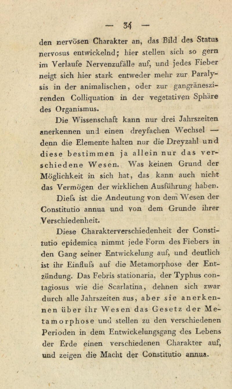 den nervösen Charakter an, das Bild des Status nervosus entwickelnd; hier stellen sich so gern im Verlaufe Nervenzufälle auf, und jedes Fieber neigt sich hier stark entweder mehr zur Paraly- sis in der animalischen, oder zur gangräneszi- renden Colliquation in der vegetativen Sphäre des Organismus. Die Wissenschaft kann nur drei Jahrszeiten anerkennen und einen dreyfachen Wechsel — denn die Elemente halten nur die Dreyzahl und diese bestimmen ja allein nur das ver- schiedene Wesen. Was keinen Grund der Möglichkeit in sich hat, das kann auch nicht das Vermögen der wirklichen Ausführung haben. Diefs ist die Andeutung von dem Wesen der Constitutio annua und von dem Grunde ihrer Verschiedenheit. Diese Charakterverschiedenheit der Consti- tutio epidemica nimmt jede Form des Fiebers in den Gang seiner Entwickelung auf, und deutlich ist ihr Einflufs auf die Metamorphose der Ent- zündung. Das Febris stationaria, der Typhus con- tagiosus wie die Scarlatina, dehnen sich zwar durch alle Jahrszeiten aus, aber sie anerken- nen über ihr Wesen das Gesetz der Me- tamorphose und stellen zu den verschiedenen Perioden in dem Entwickelungsgang des Lebens der Erde einen verschiedenen Charakter auf, und zeigen die Macht der Constitutio annua.