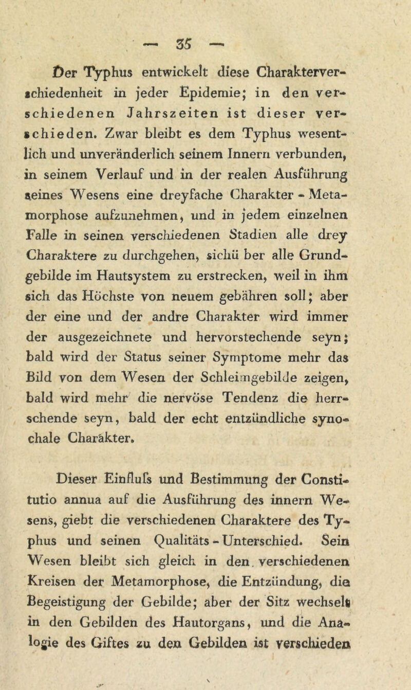 Der Typhus entwickelt diese Charakterver- schiedenheit in jeder Epidemie; in den ver- schiedenen Jahrszeiten ist dieser ver- schieden. Zwar bleibt es dem Typhus wesent- lich und unveränderlich seinem Innern verbunden, in seinem Verlauf und in der realen Ausführung seines Wesens eine dreyfache Charakter - Meta- morphose aufzunehmen, und in jedem einzelnen Falle in seinen verschiedenen Stadien alle drey Charaktere zu durchgehen, sicliü ber alle Grund- gebilde im Hautsystem zu erstrecken, weil in ihm sich das Höchste von neuem gebähren soll; aber der eine und der andre Charakter wird immer der ausgezeichnete und hervorstechende seyn; bald wird der Status seiner Symptome mehr das Bild von dem Wesen der Schlei ngebilJe zeigen, bald wird mehr die nervöse Tendenz die herr- schende seyn, bald der echt entzündliche syno- chale Charakter. Dieser Einflufs und Bestimmung der Consti- tutio annua auf die Ausführung des innern We- sens, giebt die verschiedenen Charaktere des Ty- phus und seinen Qualitäts - Unterschied. Sein Wesen bleibt sich gleich in den. verschiedenen Kreisen der Metamorphose, die Entzündung, dia Begeistigung der Gebilde; aber der Sitz wechselt) in den Gebilden des Hautorgans, und die Ana- logie des Giftes zu den Gebilden ist verschieden