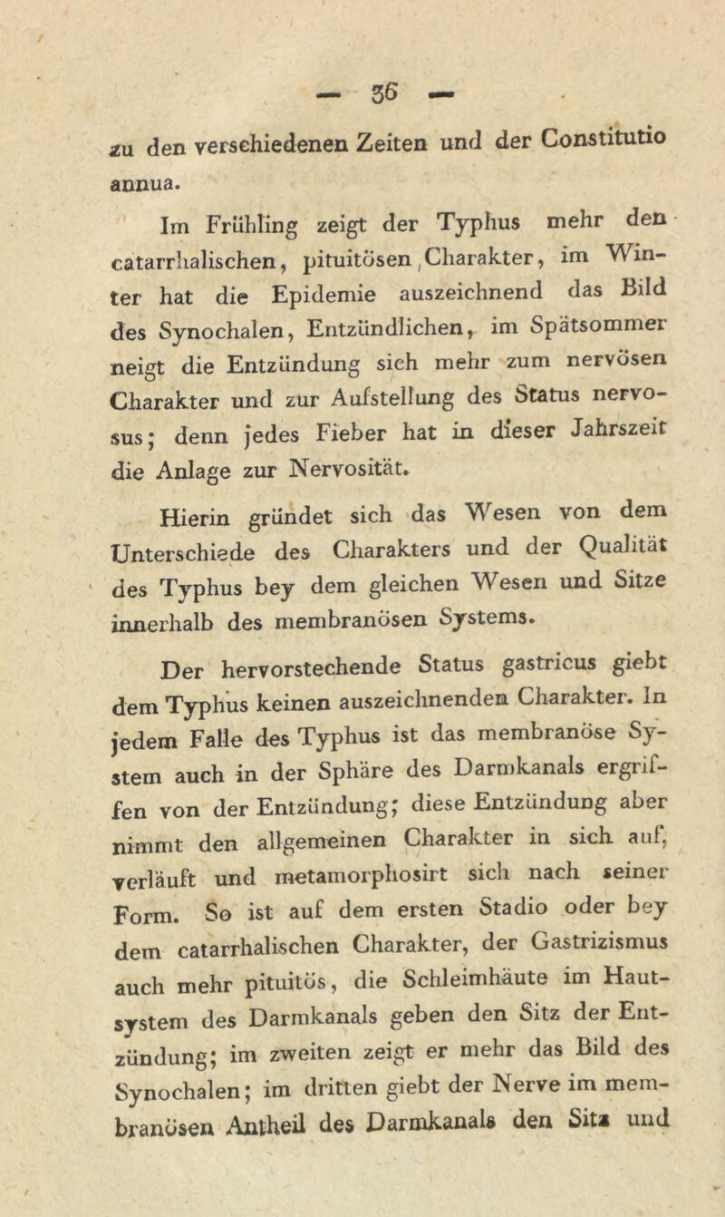 annua. Im Frühling zeigt der Typhus mehr den catarrlialischen, pituitosen,Charakter, im Win- ter hat die Epidemie auszeichnend das Bild des Synochalen, Entzündlichen, im Spätsommer neigt die Entzündung sieh mehr zum nervösen Charakter und zur Aufstellung des Status nervo- sus ; denn jedes Fieber hat in dieser Jahrszeit die Anlage zur Nervosität. Hierin gründet sich das Wiesen von dem Unterschiede des Charakters und der Qualität des Typhus bey dem gleichen Wiesen und Sitze innerhalb des membranösen Systems. Der hervorstechende Status gastricus giebt dem Typhus keinen auszeichnenden Charakter, ln jedem Falle des Typhus ist das membranöse Sy- stem auch in der Sphäre des Darmkanals ergrif- fen von der Entzündung; diese Entzündung aber nimmt den allgemeinen Charakter in sich auf, verläuft und metamorphosirt sich nach seiner Form. So ist auf dem ersten Stadio oder bey dem catarrlialischen Charakter, der Gastrizismus auch mehr pituitös, die Schleimhäute im Haut- system des Darmkanals geben den Sitz der Ent- zündung; im zweiten zeigt er mehr das Bild des Synochalen; im dritten giebt der Nerve im mem- branüsen Amheil des Darmkanais den Sita und