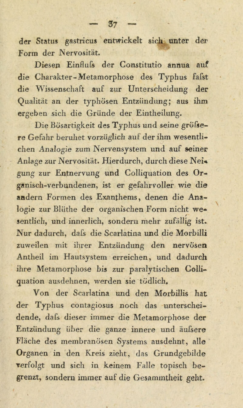 der Status gastricus entwickelt sich unter der Form der Nervosität. Diesen Einflufs der Gonstitutio annua auf die Charakter-Metamorphose des Typhus fafst die Wissenschaft auf zur Unterscheidung der Qualität an der typhösen Entzündung; aus ihm ergeben sich die Gründe der Eintheilung. Die Bösartigkeit des Typhus und seine gröfse- re Gefahr beruhet vorzüglich auf der ihm wesentli- chen Analogie zum Nervensystem und auf seiner Anlage zur Nervosität. Hierdurch, durch diese Nei« gung zur Entnervung und Colliquation des Or- ganisch-verbundenen, ist er gefahrvoller wie die andern Formen des Exanthems, denen die Ana- logie zur Bliithe der organischen Form nicht we* / sentlich, und innerlich, sondern mehr zufällig ist. Nur dadurch, dafs die Scarlatina und die Morbilli zuweilen mit ihrer Entzündung den nervösen Antheil im Hautsystem erreichen, und dadurch ihre Metamorphose bis zur paralytischen Colli- quation ausdehnen, werden sie tödlich. Von der Scarlatina und den Morbillis hat der Typhus contagiosus noch das unterschei- dende, dafs dieser immer die Metamorphose der Entzündung über die ganze innere und äufsere Fläche des membranösen Systems ausdehnt, alle Organen in den Kreis zieht, das Grundgebilde verfolgt und sich in keinem Falle topisch be- grenzt, sondern immer auf die Gesammtheit geht.