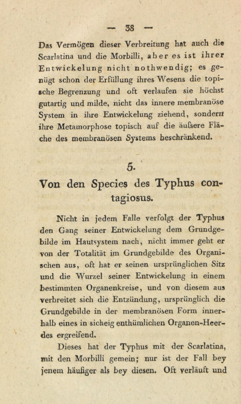 Das Vermögen dieser Verbreitung hat auch die Scarlatina und die Morbilli, aber es ist ihrer Entwickelung nicht nothwendig; es ge- nügt schon der Erfüllung ihres Wesens die topi- sche Begrenzung und oft verlaufen sie höchst gutartig und milde, nicht das innere membranöse System in ihre Entwickelung ziehend, sondern ihre Metamorphose topisch auf die äufsere Flä- che des membranüsen Systems beschränkend. Von den Species des Typhus con- tagiosus. Nicht in jedem Falle verfolgt der Typhus den Gang seiner Entwickelung dem Grundge- bilde im Hautsystem nach, nicht immer geht er von der Totalität im Grundgebilde des Organi- schen aus, oft hat er seinen ursprünglichen Sitz und die Wurzel seiner Entwickelung in einem bestimmten Organenkreise, und von diesem aus verbreitet sich die Entzündung, ursprünglich die Grundgebilde in der membranosen Form inner- halb eines in sicheig enthümlichen Organen-Heer- des ergreifend. Dieses hat der Typhus mit der Scarlatina, mit den Morbilli gemein; nur ist der Fall bey jenem häufiger als bey diesen. Oft verläuft und